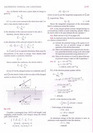 ELECTROSTATIC POTENTIAL AND CAPACITANCE
Ans. (a) Electric field near a plane sheet of charge is
given by
E=~
2Eo
If n is a unit vector normal to the sheet from side 1 to
side 2, then electric field on side 2
~ cr"
~=-n
2Eo
in the direction of the outward normal to the side 2.
Similarly, electric field on side 1 is
~ cr"
E,.=--n
2Eo
in the direction of the outward normal to the side 1.
(E; - ~). n = .z.-(-~J= ~
2Eo 2Eo EO
~ ~
As E,. and ~ act in opposite directions, there must be
discontinuity at the sheet of charge. ow electric field
vanishes inside a conductor, therefore
Hence outside the conductor, the electric field is
~
(b) Let XY be the charged surface of a dielectric and E,.
~
and ~ be the electric fields on the two sides of the charged
surface as shown in Fig. 2.193.
~~
d~ :
A E; = E1 CDS 91 D
----------------
1+ + + + + + + + + +1
X ---..."-----------...,,,---- Y
1 ---------1
B C
~
' E2 ,
__ ~2+__ J
Ei. = E2 CDS 92
Dielectric
Fig. 2.193
Consider a rectangular loop ABCD with length I and
negligibly small breadth. Line integral along the closed
path ABCD will be
J E.di=F;.l-~.l =0
or E,.I cos 91
- ~I cos 92
= 0
(E,. cos f - ~ cos 92
) I = 0
2.95
~
where E{ and Ei are the tangential components of E,. and
~
~' respectively. Thus,
E{=Ei (',: I.*- 0)
Hence the tangential component of the electrostatic
field is continuous across the surface.
2.17. A long charged cylinder of linear charged density A. is
surrounded by a hollow co-axial conducting cylinder. What is
the electric field in the space between the two cylinders ?
Ans. Refer answer to Q. 35 on page 2.30.
2.18. In a hydrogen atom, the electron and proton are bound
at a distance of about 053 A.
(i) Estimate the potential energy of the system in eY,
taking the zero of potential energy at infinite
separation of the electron from proton.
(ii) What is the minimum work required tofree the elec-
tron, given that its kinetic energy in the orbit is half
the magnitude of potential energy obtained in (i) ?
(iii) What are the answers to (i) and (ii) above if the zero
of potential energy is taken at 1.06A separation ?
Ans. (i) ifI = -1.6 x 10-19
C,
q2 = + 1.6 x 10-19
C,
r = 0.53 A = 0.53 x 10-10
m
P.E. of the electron-proton system will be
U = _1_. qlq2
41tEo r
(-1.6 x 10-19) x1.6x10-19
= 9 x 109
x J
0.53 x 10-10
9x1.6x1.6xlO-19
J
0.53
9 x 1.6 x 1.6 x10-19
eV
0.53 x 1.6 x 10-19
=- 27.2 eV.
(ii) K.E. of the electron in the orbit
1 1
= - P.E. = - x 27.2eV = 13.6eV
2 2
:. Total energy of the electron
= r.E. + K.E.
= ( - 27.2 + 13.6)eV
= -13.6eV.
As minimum energy of the free electron is zero, so
minimum work required to free the electron
= 0 - ( -13.6)
= 13.6 eV.
 