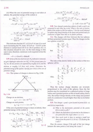 2.96
(iii) When the zero of potential energy is not taken at
infinity, the potential energy of the system is
U - ql q2 []. _ ~]
4m,0 1. r2
= 9 x 109 x(-1.6 x 10-19
) x 1.6 x 10-19
[ 1 1] J
x 0.53 x 10-10 - 1.06 x 10-10
9 x 109
x 1.6 x 10-19
x 1.6 x 10-19
[ 1]
- - 1-- eV
- . 1.6 x 10-19 x 0.53 x 10-10 2
9 x 1.6
= ----eV =-13.6eV
0.53 x 2
This indicates that the K.E. of 13.6 eV of case (i) is used
up in increasing the P.E. from -27.2eV to -13.6eV as the
electron is carried from 0.53 A to 1.06 A position. K.E. in
this situation should be zero. As the total energy in this
case is zero, therefore, minimum work required to free the
electron
= 0 - (-13.6eV) = 13.6 eV.
2.19. If one of the two electrons of a H2 molecule is removed,
we get a hydrogen molecular ion (H2
+). In the ground state of a
H; ion, the two protons are separated by roughly 15 Ii, and the
electron is roughly 1A from each proton. Determine the
potential energy of the system. Specify your choice of the zero of
potential energy.
Ans. The system of charges is shown in Fig. 2.194.
qz = + qfl--------:---- ...•
q3 = + q
Proton rz = 1.5A Proton
Fig. 2.194
Charge on an electron,
% = - e = - 1.6 x 10-19
C
Charge on each proton,
q2 = q3 = + e = + 1.6 x 10-19
C
If the zero of potential energy is taken at infinity, then
potential energy of the system is
U = U + U + U = _1_ [ ql q2 + q2q3 + ql q3 ]
12 23 13 41ts r. t: t:
o 1 2 3
_ 1 [ (-q)q + q.q + (-q)q ]
- 41tso 1 x 10 10 1.5 x 10 10 1 x 10 10
_ e
2
[-1+2.-1] [q=e]
- 41ts
o
x10 10 1.5
PHYSICS-XII
(1.6 x 10-19
)2 x 9 x 109
x (- 4)
10-10 3 J
(1.6 x 10-19
)2 x 9 x 109 x 4
=- 19 eV=-19.2eV
1.6 x 10- x 3
[.: 1eV = 1.6 x 10-19
JJ
2.20. Two charged conducting spheres of radii a and bare
connected to each other by a wire. What is the ratio of electric
fields at the surfaces of the two spheres? Use the result obtained
to explain why charge density on the sharp and pointed ends of a
conductor is higher than that on its flatter portions.
Ans. The charges will flow between the two spheres
till their potentials become equal. Then the charges on the
two spheres would be
Q1 = c;V =.S.
Q2
CzV Cz
.S. = ~
Cz b
But
The ratio of the electric fields at the surface of the two
spheres will be
Also,
1 Q1
11 ~ . 7 q b2
a b2
b
Ez = _1_ Q2
= Q
2
. a2 = b' a2 = -;;.
41tSo . b2
!i.= 0'1
Ez 0'2
~=~
0'2 a
Thus the surface charge densities are inversely
proportional to the radii of the spheres. Since the flat
portion may be considered as a spherical surface of large
radius and a pointed portion as that of small radius, that is
why, the surface charge density on the sharp and pointed
ends of a conductor is much higher than that on its flatter
portion.
2.21. Two charges -q and + q are located at points (O,O,-a)
and (O,O,a) respectively.
(i) What is the electrostatic potential at the points
(O,O,z) and (x,y,O) ?
(ii) Obtain the dependence of potential on the distance r
of a point from the origin when r / a » 1
(iii) How much work is done in moving a small test
charge from the point (5, 0, 0) to (-7,0,0) along the
x-axis?
Does the answer change if the path of the test charge
between the same points is not along the x-axis ?
 