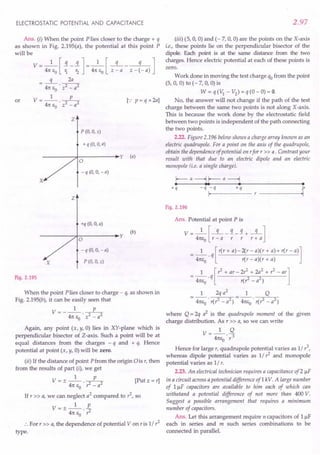 ELECTROSTATIC POTENTIAL AND CAPACITANCE
Ans. (i) When the point P lies closer to the charge + q
as shown in Fig. 2.195(a), the potential at this point P
will be
V = 4n
1
eJ ~ -!]= 4n
1
eJ z ~ a - z - ~- a) ]
q 2a
= 4ne 'T7
o -
V=_l p_
4n eo . z2 - a2 .
or [.: p = q x 2a]
z
P (0, 0, z)
+ q (0, 0, a)
y (a)
a
-q (0, 0, -a)
X
Z
+q (0, 0, a)
y
(b)
a
- q (0, 0, - a)
X P (0, 0, z)
Fig. 2.195
When the point P lies closer to charge - q, as shown in
Fig. 2.195(b), it can be easily seen that
V= __ l p_
4n e . z2 - a2
o
Again, any point (x, y, 0) lies in XY-plane which is
perpendicular bisector of Z-axis. Such a point will be at
equal distances from the charges - q and + q. Hence
potential at point (x, y, 0)will be zero.
(ii) If the distance of point Pfrom the or-igin0 is r, then
from the results of part (i), we get
V = + _1_ __P_ [Put z = r]
- 4n E • r2 - a2
o
If r » a, we Canneglect a2
compared to r2
, so
V=+_l_ E.
- 4n ea . r2
:. For r» a, the dependence of potential V on ris 1/ r2
type.
2.97
(iii) (5, 0, 0) and (- 7, 0, 0) are the points on the X-axis
i.e., these points lie on the perpendicular bisector of the
dipole. Each point is at the same distance from the two
charges. Hence electric potential at each of these points is
zero.
Work done in moving the test charge qo from the point
(5, 0, 0) to (- 7, 0, 0) is
W = q (1) - V2
) = q (0 - 0) = O.
No, the answer will not change if the path of the test
charge between the same two points is not along X-axis.
This is because the work done by the electrostatic field
between two points is independent of the path connecting
the two points.
2.22. Figure 2.196 below shows a charge array known as an
electric quadrupole. For a point on the axis of the quadrupole,
obtain the dependence ojpotential on rfor r» a. Contrast your
result with that due to an electric dipole and an electric
monopole (i.e. a single charge).
I-- a -----..j I-- a ------l
• •• • •
+q -q-q +q
I,
P
'I
Fig. 2.196
Ans. Potential at point P is
V = 4:eJr ~ a -; - ; + r 1a]
= _1_. q [r(r + a)-2(r - a)(r + a)+ r(r - a)]
4nea r(r - a)(r + a)
= _1_. q [r2 + ar - 2r2 + 2a
2
+ r
2
- ar]
4nea r(? - a2
)
1 2q a2
1 Q
= 4ne
o . r(r2 - a2) = 4ne
o . r(r2 - a2)
where Q = 2q a2 is the quadrupole moment of the given
charge distribution. As r» a, so we can write
V __ 1_ Q
- 4ne
o
. r3
Hence for large r, quadrupole potential varies as 1/ r
3
,
whereas dipole potential varies as 1/ r2
and monopole
potential varies as 1/ r.
2.23. An electrical technician requires a capacitance of2 IlF
in a circuit across a potential difference of1 kV. A large number
of 1.IlF capacitors are available to him each of which can
withstand a potential difference of not more than 400 V.
Suggest a possible arrangement that requires a minimum
number of capacitors.
Ans. Let this arrangement require n capacitors of 11lF
each in series and m such series combinations to be
connected in parallel.
 