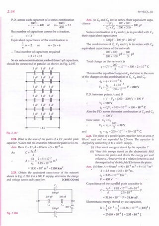 2.98
P.O. across each capacitor of a series combination
= 1000 = 400 or n = 1000 = 2.5
n 400
But number of capacitors cannot be a fraction,
n= 3
Equivalent capacitance of the combination is
1
-. m = 2 or m = 2n = 6
n
:. Total number of capacitors required
= 3 x6 = 18
So six series combinations, each of three Luf capacitors,
should be connected in parallel as shown in Fig. 2.197.
IIlF IIlF IIlF
HH
IIlF IIlF IIlF
~HH
IIlF IIlF IIlF
~HH
IIlF IIlF IIlF
~HH
IIlF IIlF Illf
~HH
IIlF IIlF IIlF
~HH
0------ 1
kV
---.0
Fig. 2.197
2.24. What is the area of the plates of a 2 F parallel plate
capacitor? Given that the separation between the plates is 05 em
Ans. Here C = 2F, d = 0.5cm = 5 x 1O-3.m
As C=EoA
d
Cd 2 x 5 x 10-3 2
A=-= m
EO 8.85 x 10 12
.:::1130 x 106
m2 =1130 km2.
2.25. Obtain the equivalent capacitance of the network
shown in Fig. 2.198. For a 300 V supply, determine the charge
and voltage across each capacitor. [eBSE OD 081
Fig. 2.198
100pF
L-----li
C4
PHYSICS-XII
Ans. As c; and c; are in series, their equivalent capa-
citance C;C; 200 x 200
= c; + c; = 200 + 200 = 100 pF
Series combination of C2 and C3 is in parallel with C1
'
their equivalent capacitance
= 100pF + 100pF = 200pF
The combination of C;, C; and c; is in series with C4
'
equivalent capacitance of the network
200 x 100 F _ 200 F
200 + 100 p - 3 p
Total charge on the network is
q = CV = 200 x 10-12 x 300 = 2 x 10-8 C
3
This must be equal to charge on C4
and also to the sum
of the charges on the combination of C;, C; and C;.
. . q4 = q = 2 x 10-8 C
q4 2 x 10-8
V4 = - = 12 V = 200 V
C4
100 x 10
P.O. between points A and B
= V - V4
= (300 - 200) V = 100 V
V; = 100 V
% = C;VI = 100 x 10-
12
x 100 = 10-8
C
Also the P'D, across the series combination of C2
and C3
= 100 V
ow since C; = c;
100
V2 = V3 = ""2 = 50 V
and q2 = q3 = 200 x 10-12 x 50 = 10-8 C.
2.26. The plates of a parallel plate capacitor have an area of
90 cm2
each and are separated by 2.5 mm The capacitor is
charged by connecting it to a 400 V supply.
(i) How much energy is stored by the capacitor?
(ii) View this energy stored in the electrostatic field
between the plates and obtain the energy per unit
volume u. Hence arrive at a relation between u and
the magnitude of electric field E between the plates.
Ans. (i) Here A = 90 cm2 = 90 x 10-4 m 2 = 9 x 1O-3m2
d = 2.5 mm = 2.5 x 10-3m,
EO = 8.85 x lO-12Fm -1,
V=400V'
Capacitance of the parallel plate capacitor is
C= EoA = 8.85 x 10-
12
x9x10-
3
F
d 2.5 x 10-3
= 31.86 x 10-12 F = 31.86 pF.
Electrostatic energy stored by the capacitor,
U = 1. CV 2 = 1. x 31.86 x 10-12 x (400)2 J
2 2
= 254.88 x 10-8
J = 2.55 x 10-6
J.
 