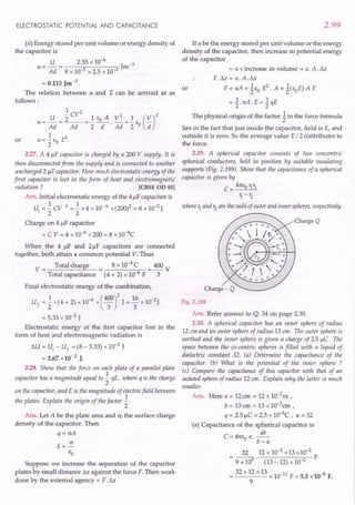 ELECTROSTATIC POTENTIAL AND CAPACITANCE
(ii) Energy stored per unit volume or energy density of
the capacitor is
U 2.55 x 10-6 -3
U = Ad = 9 x 10-3 x 2.5 x 10-3 Jm
= 0.113 Jm -3.
The relation between u and E can be arrived at as
follows:
1 2
U "2 CV 1 Eo A V2 1 (V)2
U = Ad = ~ ="2 -d-' Ad ="2 Eo d
u= ~ Eo E2.
2
2.27. A 4 flF capacitor is charged by a 200 V supply. It is
then disconnected from the supply and is connected to another
uncharged 2 flF capacitor. How much electrostatic energy of the
first capacitor is lost in the form of heat and electromagnetic
radiation? [eBSE 00 OSI
Ans. Initial electrostatic energy of the 4 flFcapacitor is
U. = ~ CV 2 = ~ x 4 x 10- 6 x (200)2 = 8 x 10-2J
I 2 2
Charge on 4 flF capacitor
= C V = 4 x 10-6 x 200 = 8 xlO-4C
or
When the 4 flF and 2flF capacitors are connected
together, both attain a common potential V. Thus
V = Total charge = 8 x 10-4C = 400 V
Total capacitance (4 + 2) x 10-6
F 3
Final electrostatic energy of the combination,
Uf = ~ x (4 + 2) x 10-6 x (4~r J = ~6 x 1O-2J
= 5.33 x 10-2 J
Electrostatic energy of the first capacitor lost in the
form of heat and electromagnetic radiation is
t.U = Uj - Uf = (8 - 5.33) x 10-2 J
= 2.67 x10-2
J.
2.28. Show that the force on each plate of a parallel plate
capacitor has a magnitude equal to ~ qE, where q is the charge
2
on the capacitor, and E is the magnitude of electric field between
the plates. Explain the origin of the factor ~ .
2
Ans. Let A be the plate area and cr, the surface charge
density of the capacitor. Then
q = crA
E=~
So
Suppose we increase the separation of the capacitor
plates by small distance t.x against the force F. Then work
done by the external agency = F. Sx
2.99
If u be the energy stored per unit volume or the energy
density of the capacitor, then increase in potential energy
of the capacitor
= u x increase in volume = u. A. t.x
F.t.x = u. A.t.x
F = uA = 1so E2. A = 1(soE) A E
= l crA. E = 1qE
The physical origin of the factor 1in the force formula
lies in the fact that just inside the capacitor, field is E, and
outside it is zero. So the average value E /2 contributes to
the force.
2.29. A spherical capacitor consists of two concentric
spherical conductors, held in position by suitable insulating
supports (Fig. 2.199). Show that the capacitance of a spherical
capacitor is given by
C = _4_1tS-,0,-t:
.•...
17:-,,-2
1. - r2
or
where 1. and r2
are the radii of outer and inner spheres, respectively.
Charge Q
Fig. 2.199
Ans. Refer answer to Q. 34 on page 2.30.
2.30. A spherical capacitor has an inner sphere of radius
12 em and an outer sphere of radius 13 em. The outer sphere is
earthed and the inner sphere is given a charge of 25 flC. The
space between the co-centric spheres is filled with a liquid of
dielectric constant 32. (a) Determine the capacitance of the
capacitor. (b) What is the potential of the inner sphere ?
(c) Compare the capacitance of this capacitor with that of an
isolated sphere of radius 12 em. Explain why the latter is much
smaller.
Ans. Here a = 12em = 12 x 1O-2m ,
b = 13em = 13 x 1O-2em ,
q = 2.5 flC = 2.5 x 10-6
C, K = 32
(a) Capacitance of the spherical capacitor is
ab
C = 41tso K.--
b-a
32 12 x 10-2 x 13 x 10-2
---- F
9 x 109
' (13 - 12) x 10 2
32 x 12 x 13
= x 10-11
F = 5.5 x 10-9
F.
9
 