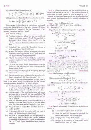 2.100
(b) Potential of the inner sphere is
q 2.5 x 10-6
3 2
V = - = 9 V = 0.45 x 10 V = 4.5 x10 V.
C 5.5 x 10-
(c) Capacitance of the isolated sphere of radius 12em is
12 x 10-2
-11
C = 41t EO R = 9 F = 1.3 x10 F.
9 x 10
When an earthed conductor is placed near a charged
conductor, the capacitance of the latter increases. The two
conductors form a capacitor. But the capacitance of an
isolated conductor is always small.
2.31. Answer carefully:
(i) Two large conducting spheres carrying charges Q1
and
Q2
are brought close to each other. Is the magnitude of
electrostatic force between them exactly given by
q Q22 r where r is the distance between their centres?
41t EO r
(ii) If Coulomb's law involved 1Ir3
dependence (instead of
1Ir2), would Gauss' law be still true?
(iii) A small test charge is released at rest at a point in an
electrostatic field configuration. Will it travel along the
line of force passing through that point?
(iv) What is the work done by the field of a nucleus in a
complete circular orbit of the electron? What if the orbit
is elliptical ?
(v) We know that electric field is discontinuous across the
surface of a charged conductor. Is electric potential also
discontinuous there ?
(vi) What meaning would you give to the capacity of a single
conductor?
(vii) Guess a possible reason why water has a much greater
dielectric constant (= 80) than say, mica (= 6).
Ans. (i) No. When the two spheres are brought close to
each other, their charge distributions do not remain
uniform and they will not act as point charges.
(ii) No. Gauss's law will not hold if Coulomb's law
involved 1/ r3 or any other power of r (except 2). In
that case the electric flux will depend upon r also.
(iii) Not necessarily. The small test charge will move
along the line of force only if it is a straight line. The
line of force gives the direction of acceleration, and not
that of velocity.
(iv) Zero. But when the orbit is elliptical, work is done in
moving the electron from one point to the other. How-
ever, net work done over a complete cycle is zero.
(v) No, potential is everywhere constant as it is a
scalar quantity.
(vi) A single conductor is a capacitor with one plate at
infinity. It also possesses capacitance.
(vii) Because of its bent shape and the presence of
two highly polar a - H bonds, a water molecule
possesses a large permanent dipole moment about
0.6 x 10- 29 Cm. Hence water has a large dielectric
constant.
PHYSICS-XII
2.32. A cylindrical capacitor has two co-axial cylinders of
length 15 em and radii 1.5 em and 1.4em. The outer cylinder is
earthed and the inner cylinder is given a charge of 35 /lC
Determine the capacitance of the system and the potential of the
inner cylinder. Neglect end effects (i.e., bending offield lines at
the ends).
Ans. Here L=15 em =0.15 m,
q =3.5 liC =3.5 x 10- 6 C a = 1.4 cm =0.014 rn,
b =1.5 em =0.015 rn
Capacitance of a cylindrical capacitor is given by
21tEo L L
C=-b-= 1 b
In - 2 ~- 2.303 log -
a 41tEo a
0.15 F
2 x 9 x 109 x 2.303 log 0.015
0.014
0.15 x 10-9
F
18 x 2.303 x 0.03
= 0.1206 x 10-9
F = 1.2 x10-10
F
Potential,
_ q _ 3.5 x 10-6
_ 4
V - - - 10 V - 2.9 x10 V.
C 1.2 x 10-
2.33. A parallel plate capacitor is to be designed with a
voltage rating 1kV, using a material of dielectric constant 3
and dielectric strength about 107
Vm-1
. For safety, we would
like the field never to exceed say 10% of the dielectric strength.
What minimum area of the plates is required to have a
capacitance of 50 pF ? [CBSEOD 05]
Ans. Maximum permissible voltage
= lkV = 103
V
Maximum permissible electric field
= 10%of 107
Vrn-1
= 106
Vm-1
:. Minimum separation d required between the plates
is given by
E = V or d = V = 10: = 10- 3 m
d E 10
Capacitance of a parallel plate capacitor is
C= K EoA
d
Cd 50 x 10-12
x 10-3
2
A=--= m
K EO 3 x 8.85 x 10-12
= 18.8 x 10-4m2 .:::19 cm2.
2.34. Describe schematically the equipotential surfaces corres-
ponding to
(i) a constant electric field in the Z-direction.
(ii) a field that uniformly increases in magnitude but
remains in a constant (say, Z) directions.
(iii) a single positive charge at the origin.
(iv) a uniform grid consisting of long equally spaced
parallel charged wires in a plane.
 