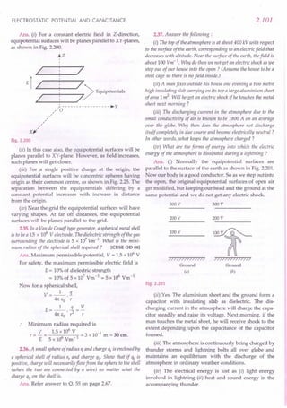 ELECTROSTATIC POTENTIAL AND CAPACITANCE
Ans. (i) For a constant electric field in Z-direction,
equipotential surfaces will be planes parallel to XY-planes,
as shown in Fig. 2.200.
iZ
I 7
E1 I 7)Equipotentials
I /.
~-----------------.y
.: a
,
,/
,
,
,
X~
Fig. 2.200
(ii) In this case also, the equipotential surfaces will be
planes parallel to XY-plane. However, as field increases,
such planes will get closer.
(iii) For a single positive charge at the origin, the
equipotential surfaces will be concentric spheres having
origin as their common centre, as shown in Fig. 2.25. The
separation between the equipotentials differing by a
constant potential increases with increase in distance
from the origin.
(iv) Near the grid the equipotential surfaces will have
varying shapes. At far off distances, the equipotential
surfaces will be planes parallel to the grid.
2.35. In a Van de Graaff type generator, a spherical metal shell
is to be a 15 x 106
V electrode. The dielectric strength of the gas
surrounding the electrode is 5 x 107
Vm-1. What is the mini-
mum radius of the spherical shell required? [CBSE OD 08]
Ans. Maximum permissible potential, V = 1.5 x 106
V
For safety, the maximum permissible electric field is
E = 10% of dielectric strength
= 10% of 5 x 107 Vm -1 = 5 x 106 Vm-1
Now for a spherical shell,
V = _1_.3.
47t Eo r
E=_l_ 3...= V
47t EO . r2
r
Minimum radius required is
V 1.5 x 106
V 1
r = - = = 3 x 10- m = 30 em.
E 5 x 106
Vm 1
2.36. A small sphere of radius '1 and charge q1is enclosed by
a spherical shell of radius r2 and charge q2' Show that if q1 is
positive, charge will necessarily flow from the sphere to the shell
(when the two are connected by a wire) no matter what the
charge q2 on the shell is.
Ans. Refer answer to Q. 55 on page 2.67.
2.101
2.37. Answer the following:
(i) The top of the atmosphere is at about 400 kV with respect
to the surface of the earth, corresponding to an electric field that
decreases with altitude. Near the surface of the earth, the field is
about 100 Vm-1. Why do then we not get an electric shock as we
step out of our house into the open? (Assume the house to be a
steel cage so there is no field inside.)
(ii) A man fixes outside his house one evening a two metre
high insulating slab carrying on its top a large aluminium sheet
of area 1m2. Will he get an electric shock if he touches the metal
sheet next morning?
(iii) The discharging current in the atmosphere due to the
small conductivity of air is known to be 1800 A on an average
over the globe. Why then does the atmosphere not discharge
itself completely in due course and become electrically neutral ?
In other words, what keeps the atmosphere charged?
(iv) What are the forms of energy into which the electric
energy of the atmosphere is dissipated during a lightning?
Ans. (i) Normally the equipotential surfaces are
parallel to the surface of the earth as shown in Fig. 2.201.
Now our body is a good conductor. So as we step out into
the open, the original equipotential surfaces of open air
get modified, but keeping our head and the ground at the
same potential and we do not get any electric shock.
300 V 300 V
200 V 200 V
lOOV
77777777777777
Ground
(a)
77777777777777
Ground
(b)
Fig. 2.201
(ii) Yes. The aluminium sheet and the ground form a
capacitor with insulating slab as dielectric. The dis-
charging current in the atmosphere will charge the capa-
citor steadily and raise its voltage. Next morning, if the
man touches the metal sheet, he will receive shock to the
extent depending upon the capacitance of the capacitor
formed.
(iii) The atmosphere is continuously being charged by
thunder storms and lightning bolts all over globe and
maintains an equilibrium with the discharge of the
atmosphere in ordinary weather conditions.
(iv) The electrical energy is lost as (i) light energy
involved in lightning (ii) heat and sound energy in the
accompanying thunder.
 