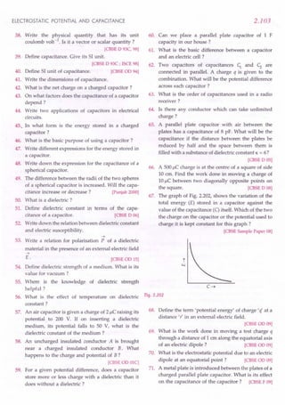 ELECTROSTATIC POTENTIAL AND CAPACITANCE
38. Write the physical quantity that has its unit
coulomb volt-1. Is it a vector or scalar quantity ?
[CBSE 0 93C, 98]
39. Define capacitance. Give its 51unit.
[CBSE 0 93C ; ISCE 98]
40. Define 51unit of capacitance. [CBSE 00 94]
41. Write the dimensions of capacitance.
42. What is the net charge on a charged capacitor?
43. On what factors does the capacitance of a capacitor
depend?
44. Write two applications of capacitors in electrical
circuits.
45.. In what form is the energy stored in a charged
capacitor?
46. What is the basic purpose of using a capacitor?
47. Write different expressions for the energy stored in
a capacitor.
48. Write down the expression for the capacitance of a
spherical capacitor.
49. The difference between the radii of the two spheres
of a spherical capacitor is increased. Will the capa-
citance increase or decrease? [Punjab 2000]
50. What is a dielectric ?
51. Define dielectric constant in terms of the capa-
citance of a capacitor. [CBSE 0 06]
52. Write down the relation between dielectric constant
and electric susceptibility.
53.
~
Write a relation for polarisation P of a dielectric
material in the presence of an external electric field
~
E.
54.
[CBSEOO 15]
Define dielectric strength of a medium. What is its
value for vacuum ?
55. Where is the knowledge of dielectric strength
helpful?
What is the effect of temperature on dielectric
constant?
An air capacitor is given a charge of 2 J.lC
raising its
potential to 200 V. If on inserting a dielectric
medium, its potential falls to 50 V, what is the
dielectric constant of the medium ?
An uncharged insulated conductor A is brought
near a charged insulated conductor B. What
happens to the charge and potential of B?
[CBSE 00 OlC]
For a given potential difference, does a capacitor
store more or less charge with a dielectric than it
does without a dielectric ?
56.
57.
58.
59.
2.103
60. Can we place a parallel plate capacitor of 1 F
capacity in our house?
61. What is the basic difference between a capacitor
and an electric cell ?
62. Two capacitors of capacitances c; and c; are
connected in parallel. A charge q is given to the
combination. What will be the potential difference
across each capacitor?
63. What is the order of capacitances used in a radio
receiver?
64. Is there any conductor which can take unlimited
charge?
65. A parallel plate capacitor with air between the
plates has a capacitance of 8 pF. What will be the
capacitance if the distance between the plates be
reduced by half and the space between them is
filled with a substance of dielectric constant K = 6?
[CBSE 0 05]
66. A 500J.lCcharge is at the centre of a square of side
10 cm. Find the work done in moving a charge of
10J.lCbetween two diagonally opposite points on
the square. [CBSE 0 08]
67. The graph of Fig. 2.202, shows the variation of the
total energy (E) stored in a capacitor against the
value of the capacitance (C)itself. Which of the two
the charge on the capacitor or the potential used to
charge it is kept constant for this graph?
[CBSE Sample Paper 08]
Fig. 2.202
68. Define the term 'potential energy' of charge' if at a
distance 'r' in an external electric field.
[CBSEOO 09]
69. What is the work done in moving a test charge q
through a distance of 1 cm along the equatorial axis
of an electric dipole? [CBSE 00 09]
70. What is the electrostatic potential due to an electric
dipole at an equatorial point? [CBSE 00 09]
71. A metal plate is introduced between the plates of a
charged parallel plate capacitor. What is its effect
on the capacitance of the capacitor? [CBSE F 09]
 