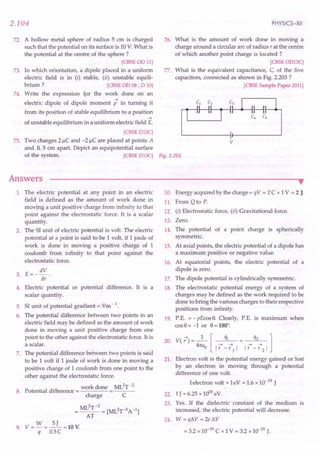 72. A hollow metal sphere of radius 5 em is charged
such that the potential on its surface is 10V:What is
the potential at the centre of the sphere?
[CBSEOD11]
73. In which orientation, a dipole placed in a uniform
electric field is in (i) stable, (ii) unstable equili-
brium ? [CBSE
OD08; D 10]
74. Write the expression for the work done on an
electric dipole of dipole moment p in turning it
from its position of stable equilibrium to a position
....
of unstable equilibrium in a uniform electric field E.
[CBSE
D13C]
75. Two charges 21lC and -21lC are placed at points A
and B, 5 cm apart. Depict an equipotential surface
of the system. [CBSE
D13C] Fig. 2.203
2.104
Answers
PHYSICS-XII
76. What is the amount of work done in moving a
charge around a circular arc of radius r at the centre
of which another point charge is located ?
[CBSE
OD13C]
77. What is the equivalent capacitance, C, of the five
capacitors, connected as shown in Fig. 2.203 ?
[CBSE
SamplePaper2011]
v
1. The electric potential at any point in an electric
field is defined as the amount of work done in
moving a unit positive charge from infinity to that
point against the electrostatic force. It is a scalar
quantity.
2. The SI unit of electric potential is volt. The electric
potential at a point is said to be 1 volt, if 1 joule of
work is done in moving a positive charge of 1
coulomb from infinity to that point against the
electrostatic force.
E= _ dV .
3.
dr
4. Electric potential or potential difference. It is a
scalar quantity.
5. SI unit of potential gradient = Vm-1.
6. The potential difference between two points in an
electric field may be defined as the amount of work
done in moving a unit positive charge from one
point to the other against the electrostatic force. It is
a scalar.
7. The potential difference between two points is said
to be 1 volt if 1 joule of work is done in moving a
positive charge of 1 coulomb from one point to the
other against the electrostatic force.
.. work done ML2T-2
8. Potential difference = =---
charge C
ML2T-2
=0 = [ML2r3 A-I]
AT
9. V = W = ~ =10 V.
q O.5C
••
10. Energy acquired by the charge = qV = 2C x 1V = 2 J.
11. From Q to P.
12. (i) Electrostatic force, (ii) Gravitational force.
13. Zero.
14. The potential of a point charge is spherically
symmetric.
15. At axial points, the electric potential of a dipole has
a maximum positive or negative value.
16. At equatorial points, the electric potential of a
dipole is zero.
17. The dipole potential is cylindrically symmetric.
18. The electrostatic potential energy of a system of
charges may be defined as the work required to be
done to bring the various charges to their respective
positions from infinity.
19. P.E. = -pEcos 9. Clearly, P.E. is maximum when
cos9 = -lor 9 = 180°.
V( 17) = _1_ [ ql + q2 1
4m:o I17 - 171 I I17 - 172 I
Electron volt is the potential energy gained or lost
by an electron in moving through a potential
difference of one volt.
1electron volt = leV = 1.6 x 10-19
J
1J = 6.25 x 1018eV.
Yes. If the dielectric constant of the medium is
increased, the electric potential will decrease.
24. W = qLW = 2e t1V
= 3.2 x 10-19
C x 1V = 3.2 x 10-19
J.
20.
21.
22.
23.
 