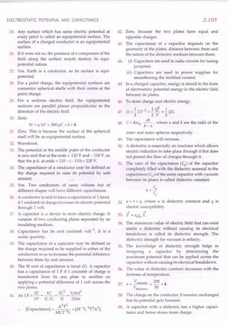 ELECTROSTATIC POTENTIAL AND CAPACITANCE
25. Any surface which has same electric potential at
every point is called an equipotential surface. The
surface of a charged conductor is an equipotential
surface.
26. If it were not so, the presence of a component of the
field along the surface would destroy its equi-
potential nature.
27. Yes. Earth is a conductor, so its surface is equi-
potential.
28. For a point charge, the equipotential surfaces are
concentric spherical shells with their centre at the
point charge.
29. For a uniform electric field, the equipotential
surfaces are parallel planes perpendicular to the
direction of the electric field.
30. Zero.
W = q !lV = 500 f,lC x 0 = 0 .
31. Zero. This is because the surface of the spherical
shell will be an equipotential surface.
32. Wavefront.
33. The potential at the middle point of the conductor
is zero and that at the ends + 110 V and - 110 V, so
that the p.d. at ends = 110 - (- 110) = 220 V.
34. The capacitance of a conductor may be defined as
the charge required to raise its potential by unit
amount.
35. Yes. Two conductors of same volume but of
different shapes will have different capacitances.
A conductor is said to have a capacitance of 1 farad,
if 1 coulomb of charge increases its electric potential
through 1 volt.
A capacitor is a device to store electric charge. It
consists of two conducting plates separated by an
insulating medium.
Capacitance has its unit coulomb volt-1. It is a
scalar quantity.
The capacitance of a capacitor may be defined as
the charge required to be supplied to either of the
conductors so as to increase the potential difference
between them by unit amount.
The S1unit of capacitance is farad (F). A capacitor
has a capacitance of 1 F if 1 coulomb of charge is
transferred from its one plate to another on
applying a potential difference of 1 volt across the
two plates.
As 1F = lC = ~ = lC
2
= 1(As)2
. 1V IJ / C IJ INm
A2T2 [M-1L-2T4A2)
[Capacitance) = MLT-2L = .
36.
37.
38.
39.
40.
41.
2.105
Zero, because the two plates have equal and
opposite charges.
The capacitance of a capacitor depends on the
geometry of the plates, distance between them and
the nature of the dielectric medium between them.
(i) Capacitors are used in radio circuits for tuning
purposes.
(ii) Capacitors are used in power supplies for
smoothening the rectified current.
In a charged capacitor, energy is stored in the form
of electrostatic potential energy in the electric field
between its plates.
To store charge and electric energy.
1 2 1 d 1
U = - CV = - - => - QC
2 2 V 2
C = 4m:o . ~ , where a and b are the radii of the
b-a
inner and outer spheres respectively.
The capacitance will increase.
A dielectric is essentially an insulator which allows
electric induction to take place through it but does
not permit the flow of charges through it.
The ratio of the capacitance (Cd) of the capacitor
completely filled with the dielectric material to the
capacitance (Cv) of the same capacitor with vacuum
between its plates is called dielectric constant.
Cd
K=-
CV
52. K = 1+ X, where K is dielectric constant and X is
electric susceptibility.
42.
43.
44.
45.
46.
47.
48.
49.
50.
51.
53.
54.
--> -->
P = EOXe E.
The maximum value of electric field that can exist
inside a dielectric without causing its electrical
breakdown is called its dielectric strength. The
dielectric strength for vacuum is infinity.
The knowledge of dielectric strength helps in
designing a capacitor by determining the
maximum potential that can be applied across the
capacitor without causing its electrical breakdown.
The value of dielectric constant decreases with the
increase of temperature.
K = Vvacuum = 200 = 4.
Vdielectric 50
The charge on the conductor Bremains unchanged
but its potential gets lowered.
A capacitor with a dielectric has a higher capaci-
tance and hence stores more charge.
55.
56.
57.
58.
59.
 