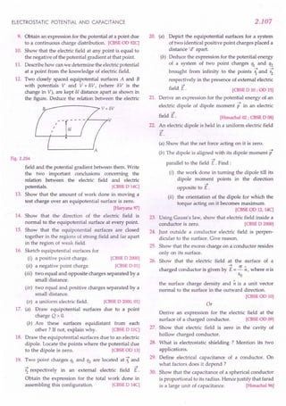 ELECTROSTATIC POTENTIAL AND CAPACITANCE
9. Obtain an expression for the potential at a point due
to a continuous charge distribution. [CBSE aD 92C]
10. Show that the electric field at any point is equal to
the negative of the potential gradient at that point.
11. Describe how can we determine the electricpotential
at a point from the knowledge of electric field.
12. Two closely spaced equipotential surfaces A and B
with potentials V and V + BV, (where 8V is the
change in V), are kept 81 distance apart as shown in
the figure. Deduce the relation between the electric
B v+ov
~--7V
Fig. 2.204
field and the potential gradient between them. Write
the two important conclusions concerning the
relation between the electric field and electric
potentials. [CBSE D 14C]
13. Show that the amount of work done in moving a
test charge over an equipotential surface is zero.
[Haryana97]
14. Show that the direction of the electric field is
normal to the equipotential surface at every point.
15. Show that the equipotential surfaces are closed
together in the regions of strong field and far apart
in the region of weak field.
16. Sketch equipotential surfaces for
(i) a positive point charge. [CBSE D 2000]
(ii) a negative point charge. [CBSE DOl]
(iii) two equal and opposite charges separated by a
small distance.
(iv) two equal and positive charges separated by a
small distance.
a uniform electric field.
Draw equipotential surfaces
charge Q> O.
(b) Are these surfaces equidistant from each
other? If not, explain why. [CBSE D HC]
18. Draw the equipotential surfaces due to an electric
dipole. Locate the points where the potential due
to the dipole is zero. [CBSE aD 13]
19. Two point charges ql and q2 are located at Ti and
r; respectively in an external electric field E.
Obtain the expression for the total work done in
assembling this configuration. [CBSE D 14C]
(v)
17. (a)
[CBSE D 2000, 01]
due to a point
2.107
20. (a) Depict the equipotential surfaces for a system
of two identical positive point charges placed a
distance'd' apart.
(b) Deduce the expression for the potential energy
of a system of two point charges ql and q2
brought from infinity to the points ?and ~
respectively in the presence of external electric
->
field E.
21.
[CBSE D 10 ; on 15]
Derive an expression for the potential energy of an
->
electric dipole of dipole moment p in an electric
->
field E.
22.
[Himachal02; CBSE D OS]
An electric dipole is held in a uniform electric field
->
E.
(a) Show that the net force acting on it is zero.
(b) The dipole is aligned with its dipole moment p
->
parallel to the field E . Find:
(i) the work done in turning the dipole till its
dipole moment points in the direction
->
opposite to E .
(ii) the orientation of the dipole for which the
torque acting on it becomes maximum.
[CBSE oo 12, 14C]
23. Using Gauss's law, show that electric field inside a
conductor is zero. [CBSE D 2000]
24. Just outside a conductor electric field is perpen-
dicular to the surface. Give reason.
25. Show that the excess charge on a conductor resides
only on its surface.
26. Show that the electric field at the surface of a
charged conductor is given by E= ~ ~, where o is
EO
the surface charge density and ~ is a unit vector
normal to the surface in the outward direction.
[CBSEOD 10]
Or
Derive an expression for the electric field at the
surface of a charged conductor. [CBSE aD 09]
27. Show that electric field is zero in the cavity of
hollow charged conductor.
28. What is electrostatic shielding ? Mention its two
applications.
29. Define electrical capacitance of a conductor. On
what factors does it depend ?
30. Show that the capacitance of a spherical conductor
is proportional to its radius. Hence justify that farad
is a large unit of capacitance. [Himachal96]
 