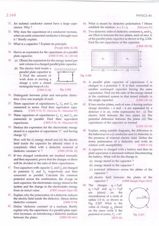 2.108
31. An isolated conductor cannot have a large capa-
citance. Why ?
32. Why does the capacitance of a conductor increase,
when an earth connected conductor is brought near
it ? Briefly explain.
33. What is a capacitor? Explain its principle.
[Punjab2000, 02, 03]
34. Derive an expression for the capacitanceof a parallel
plate capacitor. [CBSE
0 OSC,
14; 00 03]
35. (a) Obtain the expression for the energy stored per
unit volume in a charged parallel plate capacitor.
(b) The electric field inside a + + + + + + + + + + + +
parallel plate capacitor is aOb
E. Find the amount of
work done in moving a
d c
charge q over a closed _
rectangular loop a bed a.
[CBSE
0 14] Fig.2.205
36. Distinguish between polar and non-polar dielec-
trics. Give one example of each.
37. Three capacitors of capacitances ;, C; and C3 are
connected in series. Find their equivalent capa-
citance. [CBSE
0 92,93; Haryana94; Himachal97]
38. Three capacitors of capacitances q. C; and C3 are
connected in parallel. Find their equivalent
capacitance. [CBSE
0 92, 94 ; Himachal99]
39. Deduce the expression for the electrostatic energy
stored in a capacitor of capacitance 'C' and having
charge 'Q'.
How will the (i) energy stored and (ii) the electric
field inside the capacitor be affected when it is
completely filled with a dielectric material of
dielectric constant 'K ? [CBSE
00 08,12]
40. If two charged conductors are touched mutually
and then separated, prove that the charges on them
will be divided in the ratio of their capacitances.
41. Two capacitors with capacity; and C; are charged
to potential V; and V2
respectively and then
connected in parallel. Calculate the common
potential. across the combination, the charge on
each capacitor, the electrostatic energy stored in the
system and the change in the electrostatic energy
from its initial value. [CBSE
SamplePaper08]
42. Explain why the polarization of a dielectric reduces
the electric field inside the dielectric. Hence define
dielectric constant. [CBSE
0 99]
43. Define' dielectric .constant' of a medium. Briefly
explain why the capacitance of a parallel plate capa-
citor increases, on introducing a dielectric medium
between the plates. [CBSE
00 06C]
PHYSICS-XII
44. What is meant by dielectric polarisation ? Hence
establish the relation: K = 1+ X [Haryana01]
45. Two dielectric slabs of dielectric constants Kl and K2
are filled in between the two plates, each of area A,
of the parallel plate capacitor as shown in Fig. 2.206.
Find the net capacitance of the capacitor.
ICBSE
00 05]
DOl
I-- 1/2 ------II-- 1/2 ------I
Fig.2.206
46. A parallel plate capacitor of capacitance C is
charged to a potential V. It is then connected to
another uncharged capacitor having the same
capacitance. Find out the ratio of the energy stored
in the combined system to that stored initially in
the single capacitor. ICBSE
0014]
47. If two similar plates, each of area A having surface
charge densities + cr and - cr are separated by a
distance d in air, write expressions for: (I) The
electric field between the two plates (iI) The
potential difference between the plates (iil) The
capacitance of the capacitor so formed.
ICBSE OD 07]
48. Explain, using suitable diagrams, the difference in
the behaviour of a (i) conductor and (ir) dielectric in
the presence of external electric field. Define the
terms polarization of a dielectric and write its
relation with susceptibility. ICBSE
0 15]
49. A capacitor is charged with a battery and then its
plate separation is increased without disconnecting
the battery. What will be the change in
(a) charge stored in the capacitor?
(b) energy stored in the capacitor?
(c) potential difference across the plates of the
capacitor?
(d) electric field between the plates of the
capacitor? [CBSE
SamplePaper2011]
50. The charges ql = 3 flF,
q2 = 4 flF and q3 = - 7 flF
are placed on the
circumference of a circle of
radius 1.0 m, as shown in
Fig. 2.207. What is the
value of charge q4 placed
on the same circle if the
potential at centre, Vc = O? Fig.2.207
IISCE
03]
 
