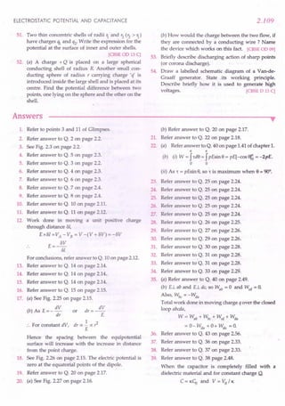 ELECTROSTATIC POTENTIAL AND CAPACITANCE
51. Two thin concentric shells of radii 1. and r2 (r2 > 1.)
have charges ql and q2. Write the expression for the
potential at the surface of inner and outer shells.
[CBSE 00 13 C]
52. (a) A charge + Q is placed on a large spherical
conducting shell of radius R Another small con-
ducting sphere of radius r carrying charge 'if is
introduced inside the large shell and is placed at its
centre. Find the potential difference between two
points, one lying on the sphere and the other on the
shell.
Answers
2.109
(b) How would the charge between the two flow, if
they are connected by a conducting wire? Name
the device which works on this fact. [CBSE 00 09]
53. Briefly describe discharging action of sharp points
(or corona discharge).
54. Draw a labelled schematic diagram of a Van-de-
Graaff generator. State its working principle.
Describe briefly how it is used to generate high
voltages. [CBSE 0 13 C]
••
1. Refer to points 3 and 11 of Glimpses.
2. Refer answer to Q. 2 on page 2.2.
3. See Fig. 2.3 on page 2.2.
4. Refer answer to Q. 5 on page 2.3.
5. Refer answer to Q. 3 on page 2.2.
6. Refer answer to Q. 4 on page 2.3.
7. Refer answer to Q. 6 on page 2.3.
8. Refer answer to Q. 7 on page 2.4.
9. Refer answer to Q. 8 on page 2.4.
10. Refer answer to Q. 10 on page 2.11.
11. Refer answer to Q. 11 on page 2.12.
12. Work done in moving a unit positive charge
through distance ol,
Exol =VA
- VB = V -(V + OV) =-OV
E=- OV
01
For conclusions, refer answer to Q. 10 on page 2.12.
13. Refer answer to Q. 14 on page 2.14.
14. Refer answer to Q. 14 on page 2.14.
15. Refer answer to Q. 14 on page 2.14.
16. Refer answer to Q. 15 on page 2.15.
17. (a) See Fig. 2.25 on page 2.15.
dV dV
(b) As E = - dr or dr = -r:
1
:. For constant dV, dr oc - oc r2
E
Hence the spacing between the equipotential
surface will increase with the increase in distance
from the point charge.
18. See Fig. 2.26 on page 2.15. The electric potential is
.zero at the equatorial points of the dipole.
19. Refer answer to Q. 20 on page 2.17.
20. (a) See Fig. 2.27 on page 2.16.
(b) Refer answer. to Q. 20 on page 2.17.
21. Refer answer to Q. 22 on page 2.18.
22. (a) Refer answer to Q. 40 on page 1.41 of chapter 1.
n n
(b) (i) W = J,d8 = JpEsin 8 = pE[-cos era = -2pE.
a a
(ii) As , = pEsin 8, so , is maximum when 8 = 90°.
23. Refer answer to Q. 25 on page 2.24.
24. Refer answer to Q. 25 on page 2.24.
25. Refer answer to Q. 25 on page 2.24.
26. Refer answer to Q. 25 on page 2.24.
27. Refer answer to Q. 25 on page 2.24.
28. Refer answer to Q. 26 on page 2.25.
29. Refer answer to Q. 27 on page 2.26.
30. Refer answer to Q. 29 on page 2.26.
31. Refer answer to Q. 30 on page 2.28.
32. Refer answer to Q. 31 on page 2.28.
33. Refer answer to Q. 31 on page 2.28.
34. Refer answer to Q. 33 on page 2.29.
35. (a) Refer answe~ to Q. 40 on page 2.49.
(b) E.Lab and E.Ldc, so Wab = 0 and Wed = O.
Also, Wbc = - Wda
Total work done in moving charge q over the closed
loop abcda,
W = Wab + Wbc :+- Wcd + Wda
= 0- Wda + 0+ Wda = O.
36. Refer answer to Q. 43 on page 2.56.
37. Refer answer to Q. 36 on page 2.33.
38. Refer answer to Q. 37 on page 2.33.
. 39. Refer answer to Q. 38 page 2.48.
When the capacitor is completely filled with a
dielectric material and for constant charge Q,
C = KCU and V = Va / K
 