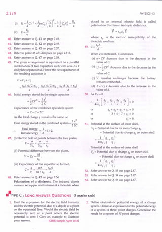 2.110
(i) U=!:CV2 =!:(KCu)(VO]2=.!..!CuV02 = Uo
2 2 K K2 K
(ii) E = fu
~
40. Refer answer to Q. 41 on page 2.49.
41. Refer answer to Q. 42 on page 2.49.
42. Refer answer to Q. 45 on page 2.57.
43. Refer to point 35 of Glimpses on page 2.116.
44. Refer answer to Q. 47 on page 2.58.
45. The given arrangement is equivalent to a parallel
combination of two capacitors each with area A I 2
and plate separation d. Hence the net capacitance of
the resulting capacitor is
C=c;+c;
EO (AI 2) K} EO (AI 2) K2
= +~---..=.
d d
46. Initial energy stored in the single capacitor
= !:CV2 =!: q2
2 2C
Capacitance of the combined (parallel) system
= C+ C=2C
As the total charge q remains the same, so
Final energy stored in the combined system = !:i....
22C
47.
Final energy =!: =1 : 2.
Initial energy 2
(i) Electric field at points between the two plates,
E=~+~=~.
2ea 2Eo EO
(ii) Potential difference between the plates,
ad
V= Ed=-.
EO
48.
(iii) Capacitance of the capacitor so formed,
C=..i=~= EoA.
V ad I EO d
Refer answer to Q. 43 on page 2.56.
Polarisation of a dielectric. The induced dipole
moment set up per unit volume of a dielectric when
PHYSICS-XII
placed in an external electric field is called
polarisation. For linear isotropic dielectrics,
~ ~
P = EOXe E
where Xe is the electric susceptibility of the
dielectric medium.
49. C=EoA.
d
When d is increased, C decreases.
(a) q = CV decreases due to the decrease in the
value of C.
(b) U = !:CV2 decreases due to the decrease in the
2
value of C.
(c) V remains unchanged because' the battery
remains connected.
(d) E = V I d decreases due to the increase in the
value of d.
SO. As Vc = 0
:. _1_ [ !!1.+ q2 + q3 + q4 ] = 0
4m,0 r r r r
or Ih + q2 + q3 + q4 = 0
or 3 + 4 - 7 + q4 = 0
or q4 = O.
51. Potential at the surface of inner shell,
"t = Potential due to its own charge q}
+ Potential due to charge q2 on outer shell
- 4:EO ( :: + :: J
Potential at the surface of outer shell
V2
= Potential due to charge q} on inner shell
_ 4:J~n:~: rtochargeq, onoutershell
52. Refer answer to Q. 55 on page 2.67.
53. Refer answer to Q. 54 on page 2.67.
54. Refer answer to Q. 56 on page 2.67.
~YPE C : LONG ANSWER QUESTIONS (5 marks each)
1. Find the expression for the electric field intensity
and the electric potential, due to a dipole at a point
on the equatorial line. Would the electric field be
necessarily zero at a point where the electric
potential is zero ? Give an example to illustrate
your answer. ICBSE Sample Paper 2011]
2. Define electrostatic potential energy of a charge
system. Derive an expression for the potential energy
of a system of three point charges. Generalise the
result for a system of N point charges.
 
