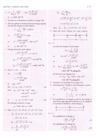 ELECTRIC CHARGES AND FIELD
9 x 109
x q2
103=---;,-
5 x (0.10)2
6. F=_l_ q1i2
41tEOK' ..
or q = 23.9 x 10-6
C.
7. Proceed as in illustrative problem on page 1.18.
8. The two spheres will share the final charge equally.
Let q be the charge on each sphere.
F= _1_. qlq2 = 0.025 N
.. 41t Eo r2
9 x 109 x q x q
-----<-2 ----'-= 0.025
(0.90)
q2 = oms x (0~90)2= 225 x 10-14
9 x 10
q = 1.5 x10-6 C.
or
or
or
9. Charge shared by each sphere
= (17 - 3) x 10-
9
= 7 x 10-9 C
2
9 x 109 x(7 x 10-9)2 -5
F. = 2 =1.lx10 N
au (0.20)
9 x 109 x(7 x10-9)2 -5
E.] = 2 = 0.367 x10 N.
01 3 x (0.20)
10. Here F = 1N, r = 30 m
F=k~2
9 x 109
x 1M2
1= ------,,'-'-'-"-
(0.30)2
10-11
or q1q2=
But q1+ q2 = 7!-1C= 7x10-6 C
Now (q1 - q2)2 = (q1 + q2)2 - 4q1q2
= 49 x 10-12- 4 x 10-11
= 9 x 10-12
or q1 - q2 = 3 x 10-6 = 3!-1C
On solving (i) and (ii), we get
q1 = 5!-1C and q2 = 2!-1C.
As
-+ 1 1 1 ~ 1 1 "
11. Here 1 =(i +3j+2k )m, '2 =(3i +5j+k)m
--» -+ -+ 1 1 1 1 1 1
12 = '2-1 =(3i +5j+k )-(i +3j +2k)
-+ ~2 2 2
112 I = 2 + 2 + (-1) = 3 m
1.17
-+ 1 ~q2"
F21= -- -2- 12
41tEo 12
9x109x5x10-6x3x10-6 (2i+2J-k)
3
2
3
3 " 1 1
= 5x10- (2i +2j -k)N
-+ -+ -3 ~ <' 1
Also, li2=-Fz1=-5xlO (21+2J-k)N.
12. Here AB = 2 em = 0.02 m, Be = 1em = 0.01 m
q q q
. ... ~ .
A FBe B FBA C
I· 2 ern ·1· 1 em----l
Fig. 1.20
Let q be the charge on each object.
F __ 1_~
BA - 41tEo(AB)2
-6 9 x 109 x q2
or 3.0x10 = 2
(0.02)
2 4 10-19C
or q = - x .
3
(i)
1 q x q 9 4 x 10-19
F =-----=9xlO X---"
BC 41t1,o
.(BC)2 3 x(0.01)2
= 12.0 x 10-6
N, along BA.
...(i)
(ii) Net force on charge at B,
F = FBC - FBA = (12.0 - 3.0) x 10-6
= 9.0 x10-6 N, along BA.
13. Proceed as in Example 10 on page 1.12.
14. Force between + ge and q = Force between +e and q
k gexq=k ~
.. . x2 . (a - x)2
3 1
or or x = 3a /4.
x a-x
...(ii) 15. For equilibrium of charges q and 2q, the charge Q
must have sign opposite to that of q or 2q. Suppose
it is placed at distance x from charge q.
q Q 2q
• • •
I--- x ---+1·1__
· - d - x-----1
Fig. 1.21
For equilibrium of charge q,
k qQ - k q x2q
x2 - d2
For equilibrium of charge 2q,
kqx2q=k Qx2q
d2 (d-x)2
...(i)
...(ii)
 