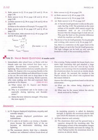 2.112
6. Refer answer to Q. 33 on page 2.29 and Q. 39 on
page 2.48.
7. Refer answer to Q. 38 on page 2.48 and Q. 40 on
page 2.48.
8. (a) Refer answer to Q. 38 on page 2.48 and Q. 40 on
page 2.48.
(b) Refer to the solution of Example 75 on page 2.52.
9. Refer answer to Q. 45 on page 2.57 and Q. 49 on
page 2.59.
10. For derivation, refer answers to Q. 49 on page 2.59
and Q. 50 on page 2.60.
EoA
Cdielectric = t
d=t +-
K
C = EOA
metal d=t
Clearly, Cmetal > Cdielectric
[For metal, K = 00 1
PHYSICS-XII
11. Refer answer to Q. 49 on page 2.59.
12. (a) Refer answer to Q. 49 on page 2.59.
(b) Refer answer to Q. 38 on page 2.48.
13. (a) Refer answer to Q. 55 on page 2.67
(b) A Van-de-Graaff generator works on this prin-
ciple. See Fig. 2.130. The potential on the outer
surface of its metallic shell cannot exceed the
breakdown field of air (=::3x106Ym-l)
because then the charges begin to leak into air.
This puts the limit on the potential difference
which the machine can built up.
14. The device is Van de Graff generator. For its principle
and working, refer answer to Q. 56 on page 2.67.
Yes, there is a restriction on the upper limit of the
high voltages set up in the Van de Graaff generator.
The high voltages can be built up only upto the
breakdown field of the surrounding medium .
.l'rYPE 0 : VALUE BASED QUESTIONS (4 marks each)
1. Immediately after school hour, as Birnla with her
friends carne out, they noticed that there was a
sudden thunderstorm accompanied by the
lightning. They could not find any suitable place for
shelter. Dr. Kapoor who was passing thereby in his
car noticed these children and offered them to corne
in his car. He even took care to drop them to the
locality where they were staying. Birnla's parents,
who were waiting, saw this and expressed their
gratitude to Dr. Kapoor. [CBSE00 lSC]
(a) What values did Dr. Kapoor and Birnla's
parents display?
(b) Why is it considered safe to be inside a car
especially during lightning and thunder-
storm ?
(c) Define the term' dielectric strength'. What does
this term signify ?
Answers
2. One evening, Pankaj outside his house fixed a two
metre high insulating slab and attached a large
aluminium sheet of area 1m 2 over its top. To his
surprise, next morning when he incidently touched
the aluminium sheet, he received an electric shock.
He got afraid. He narrated the incident to his
Physics teacher in the school who explained him
the reason behind it.
Answer the following questions based on the above
information:
(a) What are the values being displayed by
Pankaj?
(b) What may be the reason behind the electric
shock received by Pankaj ?
•
1. (a) Dr. Kapoor displayed helpfulness, empathy and
scientific temper.
Bimla parents displayed gratefulness and
indebtedness.
(b) It is safer to sit inside a car during a thunder-
storm because the metallic body of the car
becomes an electrostatic shielding from
lightning.
(c) The maximum electric field that a dielectric
medium can withstand without break-down of
its insulating property is called its dielectric
strength. It signifies the maximum electric field
upto which the dielectric can safely play its role.
2. (a) Keen observer and curiosity.
(b) The aluminium sheet and the ground form a
capacitor alongwith the insulating slab. The
discharging current of the atmosphere charges
the capacitor steadily and raises its voltage. So,
when Pankaj touches the aluminium sheet, he
receives an electric shock.
 