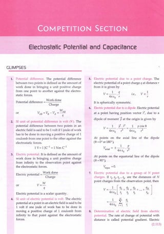 Electrostatic Potential and Capacitance
GLIMPSES
1. Potential difference. The potential difference
between two points is defined as the amount of
work done in bringing a unit positive charge
from one point to another against the electro-
static forces.
.. Work done
Potential difference =----
Charge
_ _ WAB
VAB-VB-VA ---
q
or
2. 51 unit of potential difference is volt (V). The
potential difference between two points in an
electric field is said to be 1volt if 1joule of work
has to be done in moving a positive charge of 1
coulomb from one point to the other against the
electrostatic forces.
1 V = 1JCI
= 1 Nm CI
3. Electric potential. It is defined as the amount of
work done in bringing a unit positive charge
from infinity to the observation point against
the electrostatic forces.
Work done
Electric potential
Charge
or V=W
q
Electric potential is a scalar quantity.
4. 51 unit of electric potential is volt. The electric
potential at a point in an electric field is said to be
1 volt if one joule of work has to be done in
moving a positive charge of 1 coulomb from
infinity to that point against the electrostatic
forces.
5. Electric potential due to a point charge. The
electric potential of a point charge q at distance r
from it is given by
1 q
V=--.-
41t 1:0 . r
i.e-.
,
1
Voc-
r
It is spherically symmetric.
6. Electric potential due to a dipole. Electric potential
at a point having position vector r, due to a
dipole of moment p at the origin is given by
--+ --+ 8
V- 1 p.r_ 1 pcos
- 41tl:o ·7-41tl:o -,:;.--
At points on the axial line of the dipole
(8 =Ooor 180°),
V. = +_1_ E
axial - 41t I: .,:;.
a
At points on the equatorial line of the dipole
(8 =90°),
Vequa =0.
7. Electric potential due to a group of N point
charges. If rl, r2, r3... rN are the distances of N
point charges from the observation point, then
V = _1_ [ qi + q2 + q3 + ....+ qN ]
41tl:o 't ~ ~ rN
8. Determination of electric field from electric
potential. The rate of change of potential with
distance is called potential gradient. Electric
(2.113)
 