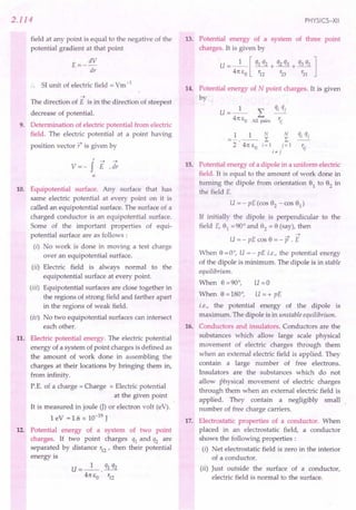 2.114
field at any point is equal to the negative of the
potential gradient at that point
E=- dV
dr
SI unit of electric field = Vm-1
-7
The direction of E is in the direction of steepest
decrease of potential.
9. Determination of electric potential from electric
field. The electric potential at a point having
position vector t is given by
r -7 -7
V =- f E . dr
00
10. Equipotential surface. Any surface that has
same electric potential at every point on it is
called an equipotential surface. The surface of a
charged conductor is an equipotential surface.
Some of the important properties of equi-
potential surface are as follows :
(i) No work is done in moving a test charge
over an equipotential surface.
(ii) Electric field is always normal to the
equipotential surface at every point.
(iii) Equipotential surfaces are close together in
the regions of strong field and farther apart
in the regions of weak field.
(iv) No two equipotential surfaces can intersect
each other.
11. Electric potential energy. The electric potential
energy of a system of point charges is defined as
the amount of work done in assembling the
charges at their locations by bringing them in,
from infinity.
P.E. of a charge = Charge x Electric potential
at the given point
It is measured in joule G) or electron volt (eV).
1 eV = 1.6 x 10-19 J
12. Potential energy of a system of two point
charges. If two point charges q1 and q2 are
separated by distance r12 ' then their potential
energy is
U=_l_. q1 q2
41t So r12
PHYSICS-XII
13. Potential energy of a system of three point
charges. It is given by
U= _1_ [ q1 q2 + q2 q3 + q3 q1 ]
41t So '12 r23 r31
14. Potential energy of N point charges. It is given
by
U=_l_ L qj qj
41t So All pairs ';j
15. Potential energy of a dipole in a uniform electric
field. It is equal to the amount of work done in
turning the dipole from orientation 91 to 92 in
the field E.
U = - pE (cos 92 - cos 91)
If initially the dipole is perpendicular to the
field E, 91 =90° and 92 = 9 (say), then
-7 -7
U = - pE cos 9 = - P . E
When 9 =0°, U = - pE i.e., the potential energy
of the dipole is minimum. The dipole is in stable
equilibrium.
When 9 =90°, U =0
When 9 =180°, U =+ pE
i.e., the potential energy of the dipole is
maximum. The dipole is in unstable equilibrium.
16. Conductors and insulators. Conductors are the
substances which allow large scale physical
movement of electric charges through them
when an external electric field is applied. They
contain a large number of free electrons.
Insulators are the substances which do not
allow physical movement of electric charges
through them when an external electric field is
applied. They contain a negligibly small
number of free charge carriers.
17. Electrostatic properties of a conductor. When
placed in an electrostatic field, a conductor
shows the following properties:
(i) Net electrostatic field is zero in the interior
of a conductor.
(ii) Just outside the surface of a conductor,
electric field is normal to the surface.
 