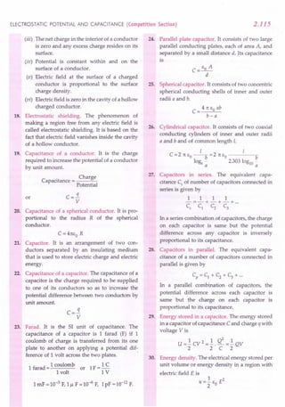 ELECTROSTATIC POTENTIAL AND CAPACITANCE (Competition Section) 2.115
(iii) The net charge in the interior of a conductor
is zero and any excess charge resides on its
surface.
(iv) Potential is constant within and on the
surface of a conductor.
(v) Electric field at the surface of a charged
conductor is proportional to the surface
charge density.
(vi) Electric field is zero in the cavity of a hollow
charged conductor.
18. Electrostatic shielding. The phenomenon of
making a region free from any electric field is
called electrostatic shielding. It is based on the
fact that electric field vanishes inside the cavity
of a hollow conductor.
19. Capacitance of a conductor. It is the charge
required to increase the potential of a conductor
by unit amount.
. Charge
Capacitance = ---=-
Potential
or C =.!i
V
20. Capacitance of a spherical conductor. It is pro-
portional to the radius R of the spherical
conductor.
C = 41t1,0 R
21. Capacitor. It is an arrangement of two con-
ductors separated by an insulating medium
that is used to store electric charge and electric
energy.
22. Capacitance of a capacitor. The capacitance of a
capacitor is the charge required to be supplied
to one of its conductors so as to increase the
potential difference between two conductors by
unit amount.
q
c=-
V
23. Farad. It is the SI unit of capacitance. The
capacitance of a capacitor is 1 farad (F) if 1
coulomb of charge is transferred from its one
plate to another on applying a potential dif-
ference of 1 volt across the two plates. .
1 farad = 1 coulomb or 1F = 1 C
1 volt 1 V
1mF = 10-3 F,1J.l F = 10-6F, 1pF = 10-12 F.
24. Parallel plate capacitor. It consists of two large
parallel conducting plates, each of area A, and
separated by a small distance d. Its capacitance
is
25. Spherical capacitor. It consists of two concentric
spherical conducting shells of inner and outer
radii a and b.
4 1t EO ab
C=--"--
b-a
26. Cylindrical capacitor. It consists of two coaxial
conducting cylinders of inner and outer radii
a and b and of common length 1.
I 1
C=2 1t EO --b =2 rt EO b
loge - 2303 loglO-
a a
27. Capacitors in series. The equivalent capa-
citance C5
of number of capacitors connected in
series is given by
1 1 1 1
-=-+-+-+ ...
C5
C1 C2 C3
In a series combination of capacitors, the charge
on each capacitor is same but the potential
difference across any capacitor is inversely
proportional to its capacitance.
28. Capacitors in parallel. The equivalent capa-
citance of a number of capacitors connected in
parallel is given by
Cp =C1 +C2 +C3 +...
In a parallel combination of capacitors, the
potential difference across each capacitor is
same but the charge on each capacitor is
proportional to its capacitance.
29. Energy stored in a capacitor. The energy stored
in a capacitor of capacitance Cand charge q with
voltage V is
U =.! CV 2 =.!. Q2 =.! QV
2 2 C 2
30. Energy density. The electrical energy stored per
unit volume or energy density in a region with
electric field E is
1 2
U=2" EO E
 