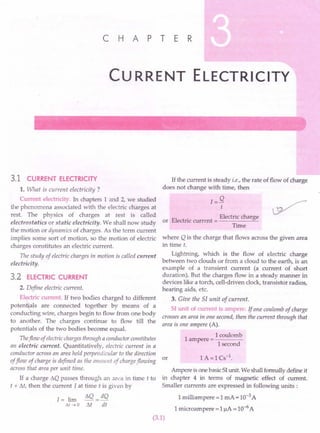 C H A PT E R
Cu RRENT ELECTRICITY
3.1 CURRENT ELECTRICITY
1. What is current electricity ?
Current electricity. In chapters 1 and 2, we studied
the phenomena associated with the electric charges at
rest. The physics of charges at rest is called
electrostatics or static electricity. We shall now study
the motion or dynamics of charges. As the term current
implies some sort of motion, so the motion of electric
charges constitutes an electric current.
The study of electric charges in motion is called current
electrici ty.
3.2 ELECTRIC CURRENT
2. Define electric current.
El~tric current. If two bodies charged to different
poten .als are connected together by means of a
conduc ing wire, charges begin to flow from one body
to another. The charges continue to flow till the
potentials of the two bodies become equaL
Theflow ofelectricchargesthrough a conductor constitutes
an electric current. Quantitatively, electric current in a
conductor across an area held perpendicular to the direction
or
offlow of charge is defined as the amou nt of chargeflowing
across that area per unit time.
If a charge t.Q passes through an area in time t to
t + M, then the current I at time t is given by
1= lim
Ilt -7 a
t.Q = dQ
M dt
If the current is steady i.e., the rate of flow of charge
does not change with time, then
1= Q
t
EI
. Electric charge
or ectnc current = ------"'-
Time
where Q is the charge that flows across the given area
in time t.
Lightning, which is the flow of electric charge
between two clouds or from a cloud to the earth, is an
example of a transient current (a current of short
duration). But the charges flow in a steady manner in
devices like a torch, cell-driven clock, transistor radios,
hearing aids, etc.
3. Give the 51 unit of current.
SI unit of current is ampere. If one coulomb of charge
crosses an area in one second, then the current through that
area is one ampere (A).
1
1coulomb
ampere = ----
I second
Ampere is one basic SI unit. We shall formally define it
in chapter 4 in terms of magnetic effect of current.
Smaller currents are expressed in following units:
1 milliampere = 1 mA = 10-3A
1microampere = 1!iA = 10-6A
(3.1)
 