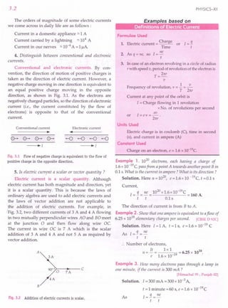 3.2
The orders of magnitude of some electric currents
we come across in daily life are as follows:
Current in a domestic appliance ~ 1A
Current carried by a lightning ~ 104
A
Current in our nerves =-10-6
A = 1~A.
4.. Distinguish between conventional and electronic
currents.
Conventional and electronic currents. By con-
vention, the direction of motion of positive charges is
taken as the direction of electric current. However, a
negative charge moving in one direction is equivalent to
an equal positive charge moving in the opposite
direction, as shown in Fig. 3.1. As the electrons are
negatively charged particles, so the direction of electronic
current (i.e., the current constituted by the flow of
electrons) is opposite to that of the conventional
current.
Conventional current
~
Electronic current
••
~I
Fig. 3.1 Flow of negative charge is equivalent to the flow of
positive charge in the opposite direction.
5. Is electric current a scalar or vector quantity ?
Electric current is a scalar quantity. Although
electric current has both magnitude and direction, yet
it is a scalar quantity. This is because the laws of
ordinary algebra are used to add electric currents and
the laws of vector addition are not applicable to
J.ne addition of electric currents. For example, in
(Fig. 3.2, two different currents of 3 A and 4 A flowing
in two mutually perpendicular wires AO and BO meet
at the junction 0 and then flow along wire Oc.
The current in wire OC is 7 A which is the scalar
addition of 3 A and 4 A and not 5 A as required by
vector addition.
A
3A
90° <'>-0--1--- C
7A
4A
B
Fig. 3.2 Addition of electric currents is scalar.
PHYSICS-XII
Formulae Used
1. Electric current = Charge or I = !i
Time t
ne
2. As q = ne, so I = -
t
3. In case of an electron revolving in a circle of radius
rwith speed v, period of revolution of the electron is
T = 21tr
v
Frequency of revolution, v = 2 = ~
T Zrtr
Current at any point of the orbit is
I = Charge flowing in 1 revolution
x No. of revolutions per second
or I = e v = 3!!.- .
21tr
Units Used
Electric charge is in coulomb (C), time in second
(s), and current in ampere (A)
Constant Used
Charge on an electron, e = 1.6 x 1O-19
c.
Example 1. 1020
electrons, each having a charge of
1.6 x 10-19
C, passfrom apoint A towards another point Bin
0.1 s. What is the current in ampere? What is its direction?
Solution. Here n = 1020
, e = 1.6 x 10 -19 C, t = 0.1 s
Current,
The direction of current is from B to A.
Example 2. Show that one ampere is equivalent to aflow of
6.25 x 1018
elementary charges per second. [CaSE D 92C]
Solution. Here 1=1 A, t = 1 s, e = 1.6 x 10-19
C
As [=!i=ne
t t
umber of electrons,
li 1x1 u
n = - = 19 = 6.25 x 10 .
e 1.6 x 10-
Example 3. How many electrons pass through a lamp in
one minute, if the current is 300 mA ?
[Himachal 95 ; Punjab 02]
Solution. I = 300 mA = 300 x 10-3 A,
t = 1 minute =60 s, e = 1.6 x 10-19
C
As [=!i=ne
t t
 