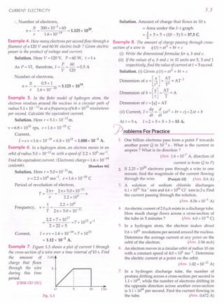 CURRENT ELECTRICITY
.', Number of electrons,
. n = It = 300 x 10-
3
x 60 = 1.125 x 1020
e 1.6 x 10-19
Example 4. How many electrons per secondflow through a
filament of a 120 V and 60 W electric bulb? Given electric
power is the product of voltage and current.
Solution. Here V = 120 V, P = 60 W, t = 1 s
P 60
As P = VI, therefore, I = - = - = 0.5 A
V 120
Number of electrons,
It 0.5 xl 18
n = - = 19 = 3.125 x 10 .
e 1.6 x 10-
Example 5. In the Bohr model of hydrogen atom, the
electron revolves around the nucleus in a circular path of
radius 5.1 x 10 -11m at afrequency of6.8 x 1015revolutions
per second. Calculate the equivalent current.
Solution. Here r = 5.1 x 10-11
m,
v =6.8 x 1015 rps, e =1.6 x 10-19 C
Current,
1= e v = 1.6 x 10-19 x 6.8 x 1015 = 1.088 x 10-3 A.
Example 6. In a hydrogen atom, an electron moves in an
orbit of radius 5.0 x 10-11
m with a speed of 2.2 x 106
ms-1
.
Find the equivalent current. (Electronic charge = 1.6 x 10-19
coulomb). [Roorkee 84]
Solution. Here r = 5.0 x 10-11
m,
v=2.2x106ms-1
, e=1.6xlO-19
C
Period of revolution of electron,
T=2rrr =2rrx5.0x10-
11
s
v 2.2 x 106
1 2.2 x 106
Frequency, v = - = -----,.,
T 2rr x 5.0 x 10 11
17
2.2x7x10 =7x1015s-1
2x22x5
Current, 1= e v = 1.6 x 10-19 x 7 x 1015
= 1.12 x 10-3 A.
Example 7. Figure 3.3 shows a plot of current I through
the cross-section of a wire over a time interval of10 s. Find
the amount of I(A)
charge that flows
through the wire 5
during this time
period.
[CBSE00 lSC]
5 10
Fig. 3.3
3.3
t (s)
Solution. Amount of charge that flows in 10 s
= Area under the 1- t graph
= ~ x 5 x 5 + (10 - 5) 5 = 37.5 C
Example 8. The amount of charge passing through cross-
section of a wire is q (t) = at2
+ bt + c .
(i) Write the dimensional formulae for a, band c.
(ii) If the values of a, band c in SI units are 5, 3 and 1
respectively, find the value of current at t = 5second.
Solution. (i) Given q (t) = at2
+ bt + c
Dimension of a =[t~] = ~; = Ar1
Dimension of b = [7]= ~T = A
Dimension of c = [q] = AT
(ii) Current, 1= dq = ~ (at2
+ bt + c) =2at + b
dt dt
At t = 5 s, I= 2 x 5 x 5 + 3 = 53 A.
rproblems For Practice
1. One billion electrons pass from a point P towards
another point Q in 10-3
S . What is the current in
ampere? What is its direction?
(Ans. 1.6 x 10-7
A, direction of
current is from Q to P)
2. If 2.25 x 1020
electrons pass through a wire in one
minute, find the magnitude of the current flowing
through the wire. [Punjab 02] (Ans. 0.6 A)
3. A solution of sodium chloride discharges
6.1 x Hy6 Na + ions and 4.6 x 1016Cl" ions in 2 s. Find
the current passing through the solution.
(Ans. 8.56 x 10-3 A)
4. An electric current of 2.0I!Aexists in a discharge tube.
How much charge flows across a cross-section of
the tube in 5 minutes? (Ans. 6.0 x 10-4
C)
5. In a hydrogen atom, the electron makes about
0.6 x Hy6 revolutions per second around the nucleus.
Determine the average current at any point on the
orbit of the electron. (Ans. 0.96 mA)
6. An electron moves in a circular orbit of radius 10 em
with a constant speed of 4.0 x 106 ms-1
. Determine
the electric current at a point on the orbit.
(Ans. 1.02 x 10-12
A)
7. In a hydrogen discharge tube, the number of
protons drifting across a cross-section per second is
1.1 x 1018
, while the number of electrons drifting in
the opposite direction across another cross-section
is 3.1 x 1018
per second. Find the current flowing in
the tube. (Ans. 0.672 A)
 