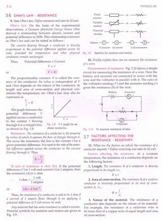 3.6
3.6 OHM'S LAW : RESISTANCE
9. State Ohm's law. Define resistanceand state its S1unit.
Ohm's law. On the basis of his experimental
observations, a German physicist George Simon Ohm
derived a relationship between electric current and
potential difference in 1828. This relationship is known
as Ohm's law and can be stated as follows:
The current flowing through a conductor is directly
proportional to the potential difference applied across its
ends, provided the temperature and other physical
conditions remain unchanged.
Thus, Potential difference ex:Current
Vex: I
or V=RI
The proportionality constant R is called the resis-
tance of the conductor. Its value is independent of V
and I but depends on the nature of the conductor, its
length and area of cross-section and physical con-
ditions like temperature, etc. Ohm's law may also be
expressed as
V=R
T~raph ~etween the
potential difference V
applied across a conductor
to the current I flowing
through it is a straight line, Fig. 3.8 V-I graph for an
as shown in Fig. 3.8. ohmic conductor.
Resistance. The resistance of a conductor is the property
by virtue of which it opposes the flow of charges through it.
The more the resistance, the less is the current I for a
given potential difference. It is equalto the ratioof thepoten-
tial difference applied across the conductor to the current
flowing through it. Thus
R=V
I
r
v~
51 unit of resistance is ohm (Q). If the potential
difference (V) is 1volt and current (I) is 1ampere, then
the resistance (R) is 1ohm. .
h
I volt
10 m=----
1ampere
or
Thus, the resistance of a conductor is said to be 1ohm if
a current of 1 ampere flows through it on applying a
potential difference of 1 uolt across its ends.
Any material that has some resistance is called a resistor.
Pictorial symbols for resistors and meters are given in
Fig. 3.9.
PHYSICS-XII
Fixed ~or~
resistor
Variable ~ or-+-
resistor ~
Potential ~ or
divider I
Meters --0-- -0-
Voltmeter Ammeter
~
t
-@- -<D-
Galvanometer
Fig. 3.9 Symbolsfor resistors and meters.
10. Briefly explain how can we measure the resistance
of a wire.
Measurement of resistance. Fig. 3.10 shows a simple
circuit for measuring the resistance of a wire. Here the
battery and ammeter are connected in series with the
wire and the voltmeter in parallel with it. The ratio of
the voltmeter reading (V) and the ammeter reading (/)
gives the resistance (R) of the wire.
Battery
+ ,I-----{
R
Voltmeter
Fig.3.10 Tomeasure resistance of wire.
3.7 FACTORS AFFECTING THE
RESISTANCE : RESISTIVITY
11. What are the factors on which the resistance of a
conductor depends? Define resistivity and state its SI unit.
Factors affecting the resistance. At a constant
temperature, the resistance of a conductor depends on
the following factors :
1. Length. The resistance R of a conductor is directly
proportional to its length i.e.,
R ex:I
2. Area of cross-section. The resistance R of a uniform
conductor is inversely proportional to its area of cross-
section A, i.e.,
I
Rex:-
A
3. Nature of the material. The resistance of a
conductor also depends on the nature of its material.
For example, the resistance of a nichrome wire is
60 times that of a copper wire of equal length and area
of cross-section.
 