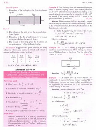 3.10
Second System :
1. The colour of the body gives the first significant
figure.
Fig. 3.16
2. The colour of the end gives the second signi-
ficant figure.
3. The colour of the dot gives the number of zeroes
to be placed after the second figure.
4. The colour of the ring gives the tolerance or
percent accuracy of the indicated value.
Illustration. Suppose for a given resistor, the body
colour is yellow, end colour is violet, dot colour is
orange and the ring colour is silver.
Body End I Dot Ring
Yei
ow
Vi~let I Orr
ge
I Silr
er
4 7' 3 ± 10%
:. R = 47 x 103
0 ± 10% = 47 kO ± 10%.
Conductance, ConductiviW, I- - .
•• - ..
.... . •
Formulae Used
V
1. Ohm's law, R = - or V = IR
I
2. Resistance of a uniform conductor, R = p ~
A
RA
3. Resistivity or specific resistance, p = -[-
1
4. Conductance = -
R
C d
.. 1
5. on uctivity = ----
Resistivity
. Current
6. Current density = ---
Area
1 [
or (J=- =-
P RA
. I
or ] =-
A
7. Colour code of carbon resistors. Refer to Table 3.2.
Units Used
Potential difference V is in volt (V), current I in
ampere (A), resistance R in ohm (0), resistivity p
in Om, conductance in ohm -lor mho or siemens
(S), conductivity in 0 -1m -lor Sm -1 and current
density j in Am -2.
PHYSICS-XII
Example 9. In a discharge tube, the number of hydrogen
ions (i.e., protons) drifting across a cross-section per second
is 1.0 x 1018, while the number of electrons drifting in the
opposite direction across another cross-section is 2.7 x 1018
per second. If the supply voltage is 230 V, what is the
effective resistance of the tube? [NCERT]
Solution. The current carried by a negatively charged
electron is equivalent to the current carried by a proton
in the opposite direction, therefore, total current in the
direction of protons is
I = Total charge flowing per second =(ne + np) e
= [2.7 x 1018 + 1.0 x 1018] x 1.6 x 10-19
= 3.7 x 1.6 x 10-1
=0.592 A
Effective resistance,
R = V = 230 0 =388.50 =- 3.9 x 102
O.
I 0.592
Example 10. A 10 V battery of negligible internal
resistance is connected across a 200 V battery and a resis-
tance of 380 as shown in the figure. Find the value of the
current in circuit. [CBSE D13]
10V
~~
200 V
Solution. 1= V = 200 -10 = 5 A
R 38
Example 11. A copper wire of radius 0.1 mm and
resistance 1k 0 is connected across a power supply of 20 V.
(i) How many electrons are transferred per second between
the supply and the wire at one end? (ii) Write down the
current density in the wire.
Solution. Here r =0.1 mm =0.1 x 10-3 m,
R =1 kO =103
0, V =20 V
(i) Current, 1= V = 20
3
= 0.02 A
R 10
No. of electrons,
q It
n=-=-
e e
0.02 x 1 17
---Cl~9 = 1.25 x 10 .
1.6 x 10-
(ii) Current density,
. I I 0.02
] = A = 1tr2 = 3.14 x (0.1 x 10-3)2
= 6.37 x 105 Am -2.
 