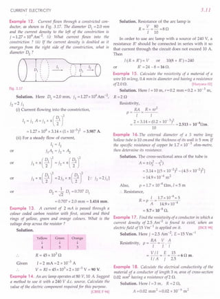 CURRENT ELECTRICITY
Example 12. Current flows through a constricted con-
ductor, as shown in Fig. 3.17. The diameter 01 =2.0 mm
and the current density to the left of the constriction is
7 = 1.27 x 106
Am-2. (i) What current flows into the
constriction ? (ii) If the current density is doubled as it
emerges from the right side of the constriction, what is
diameter 02 ?
,
,
, r ,
I
II
, , ,
, , ,
, ,
, , ,
,
,
,
Fig. 3.17
Solution. Here 01 = 2.0 mm, 71 = 1.27 x 106 Am -2,
72 =2 71
(i) Current flowing into the constriction,
II = 71 A= i, x n( ~1 J
= 1.27 x 106 x 3.14 x (1 x 10-3)2 = 3.987 A
(ii) For a steady flow of current,
11=12
71~ =72x Az
71 x n ( ~1 r= 72 x n ( ~2 r
71 x n( ~1 r=2jl x n( ~2 r r. 72 =271]
1
02 = .fi 01 = 0.707 01
or
or
or
or
= 0.707 x 2.0 mm = 1.414 mm.
Example 13. A current of 2 mA is passed through a
colour coded carbon resistor with first, second and third
rings of yellow, green and orange colours. What is the
voltage drop across the resistor?
Solution.
Yellow
t
4
Orange
t
3
Green
t
5
R = 45 x 103
D
Given 1=2 mA = 2 x 10-3
A
V = RI = 45 x 103
x 2 x 10-3
V = 90 V.
Example 14. An arc lamp operates at 80 V, 10 A Suggest
a method to use it with a 240 V d.c. source. Calculate the
value of the electric component required for this purpose.
[CBSE F 94]
3.11
Solution. Resistance of the arc lamp is
R= V =80 =8D
I 10
In order to use arc lamp with a source of 240 V, a
resistance R' should be connected in series with it so
that current through the circuit does not exceed 10 A.
Then
I(R+R')=V or 1O(8+R')=240
or R' = 24 - 8 = 16 D.
Example 15. Calculate the resistivity vf a material of a
wire 10 m long, 0.4 mm in diameter and having a resistance
of2.0 D. [Haryana 02]
Solution. Here I= 10 m, r = 0.2 mm = 0.2 x 10- 3 m,
R=2D
Resistivity,
RA Rxnr2
P==-I-= I
= 2 x 3.14 x (0.2 x 10- 3)2 = 2.513 x 10-8Dm.
10
Example 16. The external diameter of a 5 metre long
hollow tube is 10 emand the thickness of its wall is 5 mm If
the specific resistance of copper be 1.7 x 10- 5 ohm-metre,
then determine its resistance.
Solution. The cross-sectional area of the tube is
2 2
A=n(r2-r1)
=3.14 x [(5 x 10-2)2 -(4.5 x 10-2)2]
= 14.9x10-4
m2
Also, P = 1.7 x 10-8
Dm, I = 5 m
.. Resistance,
R- i_1.7x10-8x5
- P A - 14.9 x 10-4
= 5.7 x 10-5
D.
Example 17. Find the resistivity of a conductor in which a
current density of 2.5 Am-2
is found to exist, when an
electricfield of15 Vm- 1 is applied on it. [ISCE 98]
Solution. Here 7 =2.5 Am-2, E =15 Vm-1
RA V A
Resistivity, P = - = - . -
I I I
= VII =~=~=6Dm.
l/ A 7 2.5
Example 18. Calculate the electrical conductivity of the
material of a conductor of length 3 m, area of cross-section
0.02 m~ having a resistance of2 D.
Solution. Here I= 3 m, R = 2 D,
A =0.02 mm ' =0.02 x 10- 6 m2
 
