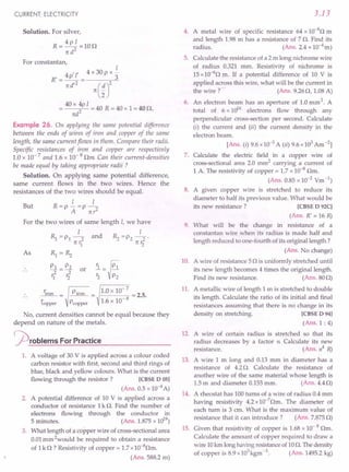 CURRENT. ELECTRICITY
Solution. For silver,
R=4pI=10n
n d2
For constantan,
1
4 /l' 4 x 30 P x -
R'=-P-= 3
nd/
2
n(~J
40 x 4p 1
= 2 = 40 R = 40 x 1= 40 n.
ttd
Example 26. On applying the same potential difference
between the ends of wires of iron and copper of the same
length, the same current flows in them. Compare their radii.
Specific resistances of iron and copper are respectively
1.0 x 10- 7 and 1.6 x 10- 8 nm Can their current-densities
be made equal by taking appropriate radii ?
Solution. On applying same potential difference,
same current flows in the two wires. Hence the
resistances of the two wires should be equal.
1 1
But R=p-=p-
A nr2
For the two wires of same length 1, we have
1 1
Rl =PI-2 and ~ =P2 -2'
rt r1 rt r2
As Rl=~
PI P2
1=rf or
riron = Piron = 1.0 x 10- 7 = 2.5.
~opper Pcopper 1.6 x 10- 8
No, current densities cannot be equal because they
depend on nature of the metals.
cproblems ForPractice
1. A voltage of 30 V is applied across a colour coded
carbon resistor with first, second and third rings of
blue, black and yellow colours. What is the current
flowing through the resistor? [CBSE D 05]
(Ans. 0.5 x 10-4A)
2. A potential difference of 10 V is applied across a
conductor of resistance 1k n. Find the number of
electrons flowing through the conductor in
5 minutes. (Ans. 1.875x 1019
)
3. What length of a copper wire of cross-sectional area
0.01mm 2would be required to obtain a resistance
of 1k n ? Resistivity of copper = 1.7x1O-8nm.
(Ans. 588.2m)
3.13
4. A metal wire of specific resistance 64 x 1O-8
n m
and length 1.98m has a resistance of 7 n. Find its
radius. (Ans. 2.4 x 10-4m)
5. Calculate the resistance of a 2 m long nichrome wire
of radius 0.321 mm. Resistivity of nichrome is
15x 10-6
n m. If a potential difference of 10 V is
applied across this wire, what will be the current in
the wire? (Ans. 9.26n, 1.08A)
6. An electron beam has an aperture of 1.0mm 2. A
total of 6 x 1016
electrons flow through any
perpendicular cross-section per second. Calculate
(i) the current and (ii) the current density in the
electron beam.
[Ans. (i) 9.6x 10-3A (ii) 9.6x 103Am-2]
7. Calculate the electric field in a copper wire of
cross-sectionalarea 2.0 mm2
carrying a current of
1 A.The resistivity of copper = 1.7 x 10-8
nm.
(Ans. 0.85x 10-2 Vm-1)
8. A given copper wire is stretched to reduce its
diameter to half its previous value. What would be
its new resistance? [CBSE D 92C]
(Ans. R' = 16 R)
9. What will be the change in resistance of a
constantan wire when its radius is made half and
length reduced to one-fourth of its original length ?
(Ans. No change)
10. A wire of resistance 5n is uniformly stretched until
its new length becomes 4 times the original length.
Find its new resistance. (Ans.80n)
11. A metallic wire of length 1 m is stretched to double
its length. Calculate the ratio of its initial and final
resistances assuming that there is no change in its
density on stretching. [CBSE D 94]
(Ans.1 : 4)
12. A wire of certain radius is stretched so that its
radius decreases by a factor n Calculate its new
resistance. (Ans. n4
R)
13. A wire 1 m long and 0.13 mm in diameter has a
resistance of 4.2n. Calculate the resistance of
another wire of the same material whose length is
1.5m and diameter 0.155mm. (Ans.4.4n)
14. A rheostat has 100turns of a wire of radius 0.4mm
having resistivity 4.2x10-7
nm. The diameter of
each turn is 3 cm. What is the maximum value of
resistance that it can introduce? (Ans. 7.875n)
15. Given that resistivity of copper is 1.68x 10- 8 nm.
Calculate the amount of copper required to draw a
wire 10km longhaving resistanceof10n. Thedensity
of copper is 8.9x103
kgm-3. (Ans. 1495.2kg)
 