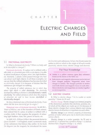 c HAP T E R
ELECTRIC CHARGES
AND FIELD
1.1 FRICTIONAL ELECTRICITY
1. What is frictional electricity? When is a body said
to be electrified or charged ?
t"
Frictional electricity. If a glass rod is rubbed with a
silk cloth, or a fountain-pen with a coat-sleeve, it is able
to attract small pieces of paper, straw, lint, light feathers,
etc. Similarly, a plastic comb passed through dry hair
can attract such light objects. In all these examples, we
can say that the rubbed substance has become electrified
or electrically charged. It is because of friction that the
substances get charged on rubbing.
The property of rubbed substances due to which they
attract light objects is called electricity. The electricity
developed by rubbing orfriction is calledfrictional or static
electricitu. The rubbed substances which show this property
of attraction are said to have become electrified or
electrically charged.
2. Give a historical view offrictional electricity. From
where did the term electricity get its origin ?
Historical view of frictional electricity. In 600 B.C.,
Thales of Miletus, one of the founders of Greek science,
first noticed that if a piece of amber is rubbed with a
woollen cloth, it then acquires the property of attrac-
ting light feathers, dust, lint, pieces of leaves, etc.
In 1600 AD., William Cillbert, the personal doctor to
Queen Elizabeth - I of England, made a systematic study
of the substances that behave like amber. In his book
De Magnete (on the magnet), he introduced the name
electrica for such substances. In fact, the Greek name for
amber is elektron which is the origin of all such words:
electricity, electric force, electric charge and electron.
For Your Knowledge
~ Amber is a yellow resinous (gum like) substance
found on the shores of the Baltic sea.
~ Both electric and magnetic phenomena can be derived
from charged particles. Magnetism arises from
charges in motion. The charged particles in motion
exert both electric and magnetic forces on each other.
Hence electricity and magnetism are studied together
as electromagnetism.
1.2 ELECTRIC CHARGE
3. What is electric charge ? Is it a scalar or vector
quantity? Name its 51 unit.
Electric charge. Electric charge is an intrinsic property
of the elementary particles like electrons, protons, etc.,
of which all the objects are made up of. It is because of
these electric charges that various objects exert strong
electric forces of attraction or repulsion on each other.
Electric charge is an intrinsic property of elementary
particles of matter which gives rise to electric force between
various objects.
Electric charge is a scalar quantity. Its 51 unit is
coulomb (C). A proton has a positive charge (+ e) and an
electron has a negative charge (-e), where
e = 1.6 x 10-19 coulomb
(1.1)
 