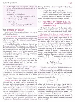CURRENT ELECTRICITY
18. Let the lengths of the four segments be I, 2/, 41and
8/. Then their corresponding resistances will be R,
2R, 4R and 8R
Given R=4Q
Resistance of the original wire
= R + 2R + 4R + 8R = 15R = 15 x 4 = 60Q.
1 1
19. Conductance, G = - = - = 100 S.
R 0.01
Conductivity,
cr=..!=_I_= 0.1 =10SSm-1.
p RA 0.01x 10- 4
3.11 CARRIERS OF CURRENT
16. Mention different types of charge carriers In
solids, liquids and gases.
Carriers of current. The charged particles which by
flowing in a definite direction set up an electric current are
called current carriers. The different types of current
carriers are as follows:
1. In solids. In metallic conductors, electrons are
the charge carriers. The electric current is due to the
drift of electrons from low to high potential regions. In
n-type semi-conductors, electrons are the majority
charge carriers while in p-type semiconductors, holes
are the majority charge carriers. A hole is a vacant state
from which an electron has been removed and it acts as
a positive charge carrier.
2. In liquids. In electrolytic liquids, the charge
carriers are positively and negatively charged ions. For
example, CuS04 solution has Cu2+ and SO~- ions,
which act as the charge carriers.
3. In gases. In ionised gases, positive and negative
ions and electrons are the charge carriers.
4. In vacuum tubes. In vacuum tubes like radio
valves, cathode ray oscilloscope, picture tube etc ; free
electrons emitted by the heated cathode act as charge
carriers.
17. Why is it that electrons carry current in metals?
Metallic conduction. In metals, the atoms are
closely packed. The valence electrons of one atom are
close to the neighbouring atoms and experience electrical
forces due to them. So they do not remain attached to a
particular atom, but can hop from one atom to another
and are free to move throughout the l.')ttice.These free
electrons are responsible for conduction in metals.
The fact, that the negatively charged electrons carry
current in metals, was "firstexperimentally confirmed
by the American physicists Tolman and Stewart in 1917.
They measured the angular momentum of the charges
3.15
flowing steadily in a circular loop. Their observations
indicated that
1. The sign of the charges is negative.
2. The ratio e/ m of the charges is equal to that mea-
sured for the electrons in other experiments.
It was thus established directly that current in
metals is carried by negatively charged electrons.
3.12 MECHANISM OF CURRENT FLOW IN A
CONDUCTOR : DRIFT VELOCITY AND
RELAXATION TIME
18. Explain the mechanism of the flow of current in a
metallic conductor. Hence define the terms drift velocity
and relaxation time. Deduce a relation between them.
Mechanism of the flow of electric' charges in a
metallic conductor : Concepts of drift velocity and
relaxation time. Metals have a large number of free
electrons, nearly 1028
per cubic metre. In the absence of
any electric field, these electrons are in a state of
continuous random motion due to thermal energy. At
room temperature, they move with velocities of the
order of 105
ms-1
. However, these velocities are
distributed randomly in all directions. There is no
preferred direction of motion. On the average, the
number of electrons travelling in any direction will be
equal to number of electrons travelling in the opposite
~ ~ ~
direction. If u1' u2' .... , UN are the random velocities of N
free electrons, then average velocity of electrons will be
~ ~ ~
~ u1+u2+···+uN
u = =0
N
Thus, there is no net flow of charge in any direction.
~ .
In the presence of an external field E, each electron
~ ~
experiences a force - e E in the opposite direction of E
(since an electron has negative charge) and undergoes
~
an acceleration a given by
~
~ Force e E
a =--=--
Mass m
where m is the mass of an electron. As the electrons
accelerate, they frequently collide with the positive
metal ions or other electrons of the metal. Between two
successive collisions, an electron gains a velocity
component (in addition to its random velocity) in a
~
direction opposite to E. However, the gain in velocity
lasts for a short time and is lost in the next collision. At
each collision, the electron starts afresh with a random
thermal velocity.
 