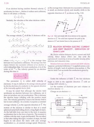 3.16
~
If an electron having random thermal velocity u1
accelerates for time '1 (before it suffers next collision),
then it will attain a velocity,
Similarly, the velocities of the other electrons will be
~ ~ ~
v3 = u3+a '3' ....
y
~
The average velocity vd of all the N electrons will be
~ ~ ~ ~ ~ ~
= (u1 +a '1)+(u2 +a '2)+···+(uN +a 'N)
N
~ ~ ~
= u1 + ~ + ...+ UN + -; '1 + '2 + ...+ 'N
N N
~
=0 +a ,
where '=('1 +'2+·····+'N)/N is the average time
between two successive collisions. The average time that
elapses between two successive collisions of an electron is
called relaxation time. For most conductors, it is of the
order of 10-14 s. The velocity gained by an electron
during this time is
~
~ ~ e E,
vd =a ,=---.
m
~
The parameter vd is called drift velocity of
electrons. It may be defined as the average velocity gained
by thefree electrons of a conductor in the opposite direction
of the externally applied electricfield.
It may be noted that although the electric field
accelerates an electron between two collisions, yet it
does not produce any net acceleration. This is because
the electron keeps colliding with the positive metal
ions. The velocity gained by it due to the electric field is
lost in next collision. As a result, it acquires a constant
~ ~
average velocity vd in the opposite direction of E. The
motion of the electron is similar to that of a small
spherical metal ball rolling down a long flight of stairs.
As the ball falls from one stair to the next, it acquires
acceleration due to the force of gravity. The moment it
collides with the stair, it gets decelerated. The net effect
is that after falling through a number of steps, the ball
begins to roll down the stairs with zero average
acceleration i.e., at constant average speed. Moreover,
PHYSICS-XII
as the average time r between two successive collisions
is small, an electron slowly and steadily drifts in the
~
opposite direction of E, as shown in Fig. 3.18.
Drift
E
B B'
tt
,
,
,
,
~
,
,
t
r
,
Fig. 3.18 Slowand steady drift of an electron in the opposite
->
direction of E. The solid lines represent the path in the
-> ->
absence of E and dashed lines in the presence of E.
3.13 RELATION BETWEEN ELECTRIC CURRENT
AND DRIFT VELOCITY: DERIVATION OF
OHM'S LAW
19. Derive relation between electric current and drift
velocity. Hence deduce Ohm's law. Also write the
expression for resistivity in terms of number density offree
electrons and relaxation time.
Relation between electric current and drift velocity.
Suppose a potential difference V is applied across a con-
ductor of length I and of uniform cross-section A. The
electric field Eset up inside the conductor is given by
E= V
I
~
Under the influence of field E, the free electrons
~
begin to drift in the opposite direction E with an
average drift velocity vd'
Let the number of electrons per unit volume or
electron density = n
Charge on an electron = e
14 I ~I
E Free electron
----+
-e -e
-e -e
--e -e
• ••
Conventional Electronic
current current
11-
+
Battery
Fig. 3.19 Drift of electrons and electric field inside a conductor.
 