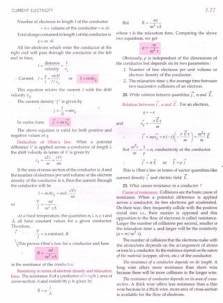 CURRENT ELECTRICITY
Number of electrons in length I of the conductor
= n x volume of the conductor = n Al
Total charge contained in length I of the conductor is
q= en Al
All the electrons which enter the conductor at the
right end will pass through the conductor at the left
end in time,
:. Current,
distance I
t= =-
velocity "«
I=:J. = enAI
t 1/ vd
I=enAvd
or
This equation relates the current I with the drift
velocity vd
.
The current density' j , is given by
. I
] = - =envd
A
7 ~
In vector form ] = en vd
The above equation is valid for both positive and
negative values of q.
Deduction of Ohm's law. When a potential
difference V is applied across a conductor of length I,
the drift velocity in terms of V is given by
eE't eV't
vd=-=-
m mi
If the area of cross-section of the conductor is A and
the number of electrons per unit volume or the electron
density of the conductor is n, then the current through
the conductor will be
eV't
I=enAvd
=enA.-
mi
or
V
I
mi
-2--'
ne 'tA
At a fixed temperature, the quantities m, I, n, e, t and
A, all have constant values for a given conductor.
Therefore,
V
- = a constant, R
I
This proves Ohm's law for a conductor and here
R=~
ni'tA
is the resistance of the conductor.
Resistivity in terms of electron density and relaxation
time. The resistance R of a conductor of length I, area of
cross-section A and resistivity p is given by
I
R=p-
A
3.17
R=~
ni'tA
where r is the relaxation time. Comparing the above
two equations, we get
But
m
P=ne2't
Obviously, p is independent of the dimensions of
the conductor but depends on its two parameters:
1. Number of free electrons per unit volume or
electron density of the conductor.
2. The relaxation time r, the average time between
two successive collisions of an electron.
~ ~
20. Write relation between quantitiesj r 0 and E.
~ ~
Relation between j , 0 and E . For an electron,
q=-e
~
~ e E«
and vd =---
m
~
7 ~ ( e E 't) ne
2
't ~
] =nqvd =n(-e) ----;;;- =-;;;- E
ne2
't 1 ..
But -- = - = 0, conductivity of the conductor
m p
~ ~ ~ ~
j = 0 E or E =p j
This is Ohm's law in terms of vector quantities like
~ ~
current density j and electric field E.
21. What causes resistance in a conductor?
Cause of resistance. Collisions are the basic cause of
resistance. When a potential difference is applied
across a conductor, its free electrons get accelerated.
On their way, they frequently collide with the positive
metal ions i.e., their motion is opposed and this
opposition to the flow of electrons is called resistance.
Larger the number of collisions per second, smaller is
the relaxation time r, and larger will be the resistivity
(p = m/ ne2 t).
The number of collisions that the electrons make with
the atoms/ions depends on the arrangement of atoms
or ions in a conductor. So the resistancedependson thenature
of the material (copper, silver, etc.) of the conductor.
The resistance of a conductor depends on its length. A
long wire offers more resistance than short wire
because there will be more collisions in the longer wire.
The resistance of conductor depends on its area of cross-
section. A thick wire offers less resistance than a thin
wire because in a thick wire, more area of cross-section
is available for the flow of electrons.
 