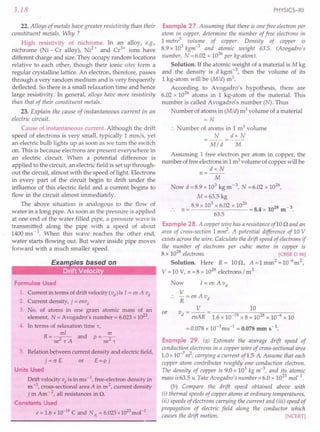 3.18
22. Alloys of metals have greater resistivity than their
constituent metals. Why ?
High resistivity of nichrome. In an alloy, e.g.,
nichrome (Ni - Cr alloy), Ni2
+ and Cr3
+ ions have
different charge and size. They occupy random locations
relative to each other, though their ionic sites form a
regular crystalline lattice. An electron, therefore, passes
through a very random medium and is very frequently
deflected. So there is a small relaxation time and hence
large resistivity. In general, alloys have more resistivity
than that of their constituent metals.
23. Explain the cause of instantaneous current in an
electric circuit.
Cause of instantaneous current. Although the drift
speed of electrons is very small, typically 1 mm/s, yet
an electric bulb lights up as soon as we turn the switch
on. This is because electrons are present everywhere in
an electric circuit. When a potential difference is
applied to the circuit, an electric field is set up through-
out the circuit, almost with the speed of light. Electrons
in every part of the circuit begin to drift under the
influence of this electric field and a current begins to
flow in the circuit almost immediately.
The above situation is analogous to the flow of
water in a long pipe. As soon as the pressure is applied
at one end of the water filled pipe, a pressure wave is
transmitted along the pipe with a speed of about
1400 ms - 1. When this wave reaches the other end,
water starts flowing out. But water inside pipe moves
forward with a much smaller speed.
Formulae Used
1. Current in terms of drift velocity (vd) is I = en A vd
2. Current density, j = envd
3. No. of atoms in one gram atomic mass of an
element, N = Avogadro's number = 6.023 x 1023
.
4. In terms of relaxation time r,
R=~ and p=~
ne2
'tA ne2
't
5. Relation between current density and electric field,
j=crE or E=pj
Units Used
Drift velocity vd is in ms -1, free-electron density in
m -3, cross-sectional area A in m 2, current density
j in Am - 2, all resistances in n.
Constants Used
e = 1.6 x 10-19
C and NA = 6.023 x 1023
mol-1
.
PHYSICS-XII
Example 27. Assuming that there is one free electron per
atom in copper, determine the number of free electrons in
1 metre3
volume of copper. Density of copper is
8.9 x 103
kgm-3
and atomic weight 63.5. (Avogadro's
number, N = 6.02 x 1026
per kg-atom).
Solution. If the atomic weight of a material is Mkg
and the density is d kgm -3, then the volume of its
1 kg-atom will be (Mid) m3.
According to Avogadro's hypothesis, there are
6.02 x 1026
atoms in 1 kg-atom of the material. This
number is called Avogadro's number (N). Thus
Number of atoms in (Mid) m3 volume of a material
=N
.. Number of atoms in 1 m3 volume
N dx N
=--=--
Mid M
Assuming 1 free electron per atom in copper, the
number of free electrons in 1 m3 volume of copper will be
dx N
n=--
M
Now d =8.9 x 103 kg m-3, N =6.02 x 1026
,
M=63.5 kg
8.9 x 103
x 6.02 x 1026
28 3
n = = 8.4 x 10 m -
63.5
Example 28. A copper wire has a resistanceof10 n and an
area of cross-section 1 m~. A potential difference of 10 V
exists across the wire. Calculate the drift speed of electrons if
the number of electrons per cubic metre in copper is
8 x 1028
electrons. [CBSE D 96]
Solution. Here R= lOn, A=lmm2
=10-6
m2
,
V = 10 V, n =8 x 1028
electrons I m3
Now I = en A vd
V
-=enAvd
R
V 10
v - -- - ------::-:0:-------::-;;:----,--
d - enAR - 1.6 x 10-19 x 8 x 1028 x 10-6 x 10
= 0.078 x 10-3ms-1 = 0.078 mm S-l.
Example 29. (a) Estimate the average drift speed of
conduction electrons in a copper wire of cross-sectional area
1.0 x 10-7
~, carrying a current of1.5 A Assume that each
copper atom contributes roughly one conduction electron.
The density of copper is 9.0 x 103
kg m-3
, and its atomic
mass is 63.5 u. TakeAvogadro's number =6.0 x 1023 mol-I.
(b) Compare the drift speed obtained above with
(i) thermal speeds of copper atoms at ordinary temperatures,
(ii) speeds of electrons carrying the current and (iii) speed of
propagation of electric field along the conductor which
causes the drift motion. [NCERT]
or
 