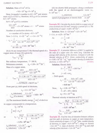 CURRENT ELECTRICITY
Solution. Mass of 1 m3 of Cu
= 9.0 x 103 kg =9 x 106
g
Since Avogadro's number is 6.0 x 1023 and atomic
mass of Cu is 63.5 u, therefore, 63.5 g of Cu contains
6.0 x 1023 atoms.
So 9 x 106
g of Cu contains
60 x 1023
. x 9 x 106 atoms = 8.2 1028 atoms
63.5
Number of conduction electrons,
n = number of Cu atoms =8.5 x 1028
Now 1=1.5 A, A=10-7
m2
, e=1.6xlO-19
C
I 1.5
v - - - ----::-;,-----:::.,,-----:=-
d - enA - 1.6 x 10-19 x 8.5 x 1028x 10-7
15 = 11 10-3 -1
• x ms.
16 x 85 x 10
(b) (i) At any temperature T, the thermal speed of a
copper atom of mass M is given by
_tkBT
vrms - M
But ordinary temperature, T "'-300 K,
Boltzmann constant, kB = 1.38 x 10-23JK-I,
Mass of a copper atom,
M _ 63.5
- 6.0 x 1023 g
63.5 x 10-3 k
6.0 x 1023 g
3 x 1.38 x 10- 23x 300 x 6.0 x 1023
63.5 x 10- 3
= .J117354.33 =342.57 ms-1
From part (a), drift speed of electrons,
vd = 1.1 x 1O-3ms-1
vd (electrons) 1.1 x 10-3 6
---'''------- = = 3.21 x 10- .
vrms
(Cu atoms) 342.57
(ii) The maximum kinetic energy ..! mv~ of electron
2
in copper corresponds to a temperature,
To = 10
5
K
1 2
- mV
F
= kB T
2
or
V
F
= )2kBT = 2 x 1.38 x 10-
23
x 10
5
m 9.1 x 10-31
= 1.74 x 106 ms-1.
vd (electron) = 1.1x 10-
3
"'-10-9.
V
F
(electron) 1.74 x 106
3.19
(iii) An electric field propagates along a conductor
with the speed of an electromagnetic wave i.e.,
3 x 108 ms-1.
vd (electron) 1.1x 10-3
speed of propagation of electric field 3 x 108
"'-10-11
•
Example 30. Calculate the electricfield in a copper wire of
cross-sectional area 2.0 m~ carrying a current of1 A The
conductivity of copper =6.25 x 107
Sm-1
.
Solution. Here A =2.0 mm2 =2.0x 1O-6
m2,
I =1 A, o =6.25 x 107
Sm-1
As j =~ =crE
A
E=_1_= 1
Acr 2.0 x 10-6
x 6.25 x 107
= 8 x 10-3 Vm-1.
Example 31. A potential difference of100 V is applied to
the ends of a copper wire one metre long. Calculate the
average drift velocity of the electrons. Compare it with the
thermal velocity at 27°C. Given conductivity of copper,
c = 5.81 x 107
~r
1 m-1
and number density of conduction
electrons, n =8.5 x 1028
m-3
. [NCERT]
Solution. Electric field,
E= V =100V =100Vm-1
I 1m
As j=crE=envd
:. Drift speed,
crE 5.81x 107
x 100
v =-=
d e n1.6 x 10-19 x 8.5 x 1028
= 0.43 ms-1
.
kB = 1.38 x 1O-23JK-1,
T = 27 + 273 = 300 K
me = 9.1 x 10-31 kg
Thermal velocity of electron at 27°C,
3 x 1.38 x 10-23 x 300
9.1x 10-31
Now,
~ 0.43 = 3.67 x 10-6•
vrms
1.17 x 105
Example 32. Find the time of relaxation between collision
and free path of electrons in copper at room temperature.
Given resistivity of copper = 1.7 x 10-8 Om, number density
of electrons in copper = 8.5 x 1028
m-3
, charge on electron
= 1.6 x 10-19 C, mass of electron = 9.1 x 10-31 kg and drift
velocity offree electrons = 1.6 x 10-4
ms-1
.
 