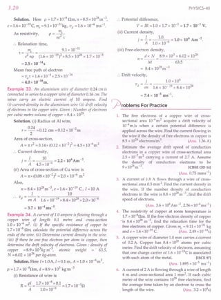 3.20
Solution. Here p = 1.7 x 10-8 nm, n = 8.5 x 1028m -3,
e =1.6x 1O-19c, me =9.1x 10-31 kg, vd =1.6 x 10-4 ms-l.
m
As resistivity, p = _e_
ne2
1"
:. Relaxation time,
m 9.1 x 10-31
1" - __ e_ - --------:;;c-;;,-------;;;;-------;;-
- e2 np - (1.6 x 10-19)2 x 8.5 x 1028 x 1.7 x 10-8
= 2.5 x 10-14
s
Mean free path of electron
=vit = 1.6 x 10-4 x 2.5 x 10-14
= 4.0 x 10-l8m.
Example 33. An aluminium wire of diameter 0.24 em is
connected in series to a copper wire of diameter 0.16 em The
wires carry an electric current of 10 ampere. Find
(i) current-density in the aluminium wire (ii) drift velocity
of electrons in the copper wire. Given: Number of electrons
per cubic metre volume of copper =8.4 x 1028.
Solution. (i) Radius of Al wire,
r= 0.24 =0.12 em =0.12 xlO-2m
2
Area of cross-section,
A = 1t? =3.14 x (0.12 x 10-2)2 = 4.5 x 10-6m2
:. Current density,
.=.i= 10 =2.2x106Am-2.
] A 4.5 x 10-6
(ii) Area of cross-section of Cu wire is
A = 1tX(0.08 x 10-2)2 =2.0 x 10-6 m2
Also,
n = 8.4 x 1028m-3
, e =1.6x 10-19
C, I =10 A
I 10
v - -- - ------:;-;::----~_;:_---__,_
.. d - en A - 1.6 x 10-19 x 8.4 x 1028x 2.0 x 10-6
= 3.7 x 10-4 ms-l.
Example 34. A current of 1.0 ampere isflowing through a
copper wire of length 0.1 metre and cross-section
1.0 x 1O-6~. (i) If the specific resistance of copper be
1.7 x 10-8 nm calculate the potential difference across the
ends of the wire. (ii) Determine current density in the wire.
(iii) If there be one free electron per atom in copper, then
determine the drift velocit¥ of electrons. Given : density of
copper =8.9x103kgm-, atomic weight =' 63.5,
N = 6.02 x 1026 per kg-atom.
Solution. Here I=1.0A,1 =0.1 m, A =1.0 x 10-6m2,
p =l.7x 1O-8nm, d =8.9 x 103 kg m-3
(i) Resistance of wire is
R=pl 1.7x10-8xO.1=1.7x10-3n
A LOx 10-6
PHYSICS-XII
:. Potential difference,
V = IR = 1.0 x 1.7 x 10-3 = 1.7 x 10-3 V.
(ii) Current density,
. = .i = 1.0 = 1.0 x 106 Am -2.
] A 1.0 x 10-6
(iii) Free-electron density,
d x N 8.9 x 103 x 6.02 x 1026
n =-- =---------
M 63.5
= 8.4 x 1028m-3
:. Drift velocity,
j 1.0 x 106
V = - = -----;r;------::;o
d en 1.6 x 10- 19 x 8.4 x 1028
= 7.4 x 10-5 ms-l•
~roblems For Practice
1. The free electrons of a copper wire of cross-
sectional area 10-6
m 2 acquire a drift velocity of
10-4m/s when a certain potential difference is
applied across the wire. Find the current flowing in
the wire if the density of free electrons in copper is
8.5 x 1028electrons/m '. (Ans. 1.36 A)
2. Estimate the average drift speed of conduction
electrons in a copper wire of cross-sectional area
2.5 x 10-7
m 2 carrying a current of 2.7 A. Assume
the density of conduction electrons to be
9x1028m-3
. [CBSE OD 141
(Ans. 0.75 mms ")
3. A current of 1.8 A flows through a wire of cross-
sectional area 0.5 mm 2.Find the current density in
the wire. If the number density of conduction
electrons in the wire is 8.8 x 1028m -3, find the drift
speed of electrons.
(Ans. 3.6 x 106Am -2,2.56 x 10-4ms-l)
4.. The resistivity of copper at room temperature is
1.7 x 1O-80m. If the free electron density of copper
•is 8.4 x 1028m -3, find the relaxation time for the
free electrons of copper. Given me = 9.11 x 10-31
kg
and e = 1.6 x 10-19
C. (Ans. 2.49 x 1O-14
s)
5. A copper wire of diameter 1.0 mm carries a'current
of 0.2 A. Copper has 8.4 x 1028 atoms per cubic
metre. Find the drift velocity of electrons, assuming
that one charge carrier of 1.6 x 1O-19
C is associated
with each atom of the metal. [ISCE 971
(Ans. 1.895 x 10-5
rns ")
6. A current of 2 A is flowing through a wire of length
4 m and cross-sectional area 1 mm2. If each cubic
metre of the wire contains 1029free electrons, find
the average time taken by an electron to cross the
. length of the wire. (Ans. 3.2 x 104s)
 