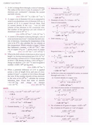 CURRENT ELECTRICITY
7. A 10 C of charge flows through a wire in 5 minutes.
The radius of the wire is 1 mm. It contains 5 x 1022
electrons per centimetre '. Calculate the current
and drift velocity.
(Ans. 3.33 x 10- 2 A, 1.326 x 10- 6 ms-1)
8. A copper wire of diameter 0.16 em is connected in
series to an aluminium wire of diameter 0.25 cm. A
current of 10 A is passed through them. Find
(i) current density in the copp wire (ii) drift
velocity of free electrons in the aluminium wire.
The number of free electrons per unit volume of
aluminium wire is 1029 m - 3.
(Ans. 4.976x106 Am-2, 1.28 x10-4ms-l)
9. A current of 30 ampere is flowing through a wire of
cross-sectional area 2 mm 2. Calculate the drift velo-
city of electrons. Assuming the temperature of the
wire to be 27°C, also calculate the rms velocity at
this temperature. Which velocity is larger? Given
that Boltzman's constant = 1.38 x 10-23J K-1
, den-
sity of copper 8.9 g cm - 3, atomic mass of copper
= 63. (Ans. 1.1 x 1O-3ms-l, 1.17 x 105ms-1)
10. What is the drift velocity of electrons in silver wire of
length 1 rn, having cross-sectional area 3.14 x 10-6m 2
and carrying a current of 10 A ? Given atomic mass
of silver = 108, density of silver = 10.5 x 103kg m -3,
charge on electron = 1.6 x 10-19 C and Avogadro's
number = 6.023 x 10
26
per kg-atom.
(Ans. 3.399 x 1O-4
ms-1)
11. When a potential difference of 1.5 V is applied
across a wire of length 0.2 m and area of cross-
section 0.3 mm 2, a current of 2.4 A flows through
the wire. If the number density of free electrons
in the wire is 8.4 x 1028m -3, calculate the average
relaxation time. Given that mass of electron
= 9.1 x 10-31 kg and charge on electron
= 1.6 x 10-19e. (Ans. 4.51 x 10-16s)
HINTS
1. I = enAvd = 1.6 x 10-19 x 8.5 x 1028 x 10-6 x 10-4
=1.36A.
I 2.7 -1
2. vd = enA = 1.6 x 10-19 x9x1028 x2.5x10-7ms
= 0.75 x 10-3ms-1 = 0.75 mms-1.
I 1.8 A
3. Current density, j = - = 6 2
A 0.5 x 10 m
= 3.6 x106 Am -2.
Drift speed,
v = 1. = . 3.6 x 10
6
d en 1.6xIQ-19 x8.8 x 1028
= 2.56 x10-4 ms",
3.21
4. Relaxation time, r -..!!!L
- e2np
9.11 x 10-31
- (1.6x10 19)2 x8.4x1028 x1.7x10 8
= 2.49 x10-14
s.
5. Diameter of wire, D = 1.0 mm = 10-3 m
Area of cross-section,
A = nd = nx (10-
3
)2 = 7.854 x 10-7 m 2
4 4
1 0.2
vd = -en-A= -1-.6-x-1-0......,,19O-x-8-.4-x-1-0""'i2Q8
-x-7-.8-5-4-x-1-0-"7
= 1.895 x 10-sms-t.
6. Drift velocity, vd = _l_
enA
2
7.
1.6 x 10-19 x 1029 x 1 x 10-6
=1.25 x 10-4ms-l.
R
. d . I 4 4
eqUlre time, t = - = 4 = 3.2 x10 s.
vd 1.25 x 10-
I = !1. = ~ = 3.33 x 10-2 A
t 5 x 60s
1 1
vd = enA = en (nr2)
3.33 x 10-2
- 1.6 x 10 19 x 5 x 1022 x 106 x3.14 x(10 3)2
= 1.326 x10-6
ms-l.
8. As the two wires are connected in series, so current
through each wire, I = 10 A.
(i) Current density in copper wire,
. I 10x4
] = nd /4= 3.14 x(0.16xlO 2)2
= 4.976 x106
Am -2.
(ii) Area of cross-section of aluminium wire,
nd 3.14 x(0.2S x 10-2)2
A = - = ---'-------'-
4 4
=4.9x10-6
m2
1 10
vd = -en-A= -1-.6-x-10-;Ot9"-x
-10....,2;n9-x-4-.9-x-1-0-,6
=1.28 x10-4 ms-t.
9. No. of atoms in 63 gram of copper = 6.023 x 1023
No. of atoms in 8.9 gram or 1 em! of copper
6.023 x 1023 x 8.9
63
No. of atoms per m 3 of copper
6.023 x 1023 x 8.9 x 106
63
 