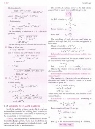 3.22
Electron density,
6.023 x 10
23
x 8.9 x 10
6
8 8 028 -3
n= = .4 x I m
63
Also I=30A, A=2mm2 =2x10-6
m2,
e = 1.6 x 1O-19C
:. Drift velocity,
I 30
v = - = --~;n----",-----,
d enA 1.6 x10-19x8.48 x 1028x2x10-6
= 1.1 x 10-3
ms-1
.
The rms velocity of electrons at 27°C (= 300 K) is
given by
v = ~ 3 kB T = 3 x1.38 x 10-
23
rms m 9 x 10-31
= 1.17 x 105
ms-1
The rms velocity is about 108times the drift velocity.
10. Mass of silver wire,
m = Al P = 3.14x 10-6
x 1x10.5 x 103
No. of electrons per unit volume of silver,
6.023 x 1023
3.14 x 10.5 x io-3
n = x -----,---
108 3.14 x 10- 6 xl
= 5.8557 x 1028
I
v -
d - enA
10
= 1.6 x 10-19 x 5.8557 x 1028x3.14 x 10-6
= 3.399 x 10-4
ms-1
11. E= V = 1.5 V = 7.5 Vm-1.
I 0.2m
Current density,
j=~= 2.4 6 =8x106Am-2.
A 0.3 x 10
ne
2
't
As j = crE = -- E
m
m. j 9.1 x 10- 31 x 8 x 106
't - -- - ------".,,-------,-,,-,,--
- ne2 E - 8.4 x 1028x(1.6 x 10 19)2x 7.5
= 4.51 x 10-16
s.
3.14 MOBILITY OF CHARGE CARRIERS
24. Define mobility of charge carrier. Write relations
between electric current and mobility for (i) a conductor
and (ii) a semiconductor. Hence write an expression for
the conductivity of a semiconductor.
Mobility. The conductivity of any material is due to
its mobile charge carriers. These may be electrons in
metals, positive and negative ions in electrolytes; and
electrons and holes in semiconductors.
PHYSICS-XII
The mobility of a charge carrier is the drift velocity
acquired by it in a unit electric field. It is given by
v
I--l
= -.fL
E
qE't
As drift velocity, vd =--
m
vd 't
I--l
=-=q-
E m
er
I--l=_e
e m
e
For an electron,
For a hole,
The mobilities of both electrons and holes are
positive; although their drift velocities are opposite to
each other.
51 unit of mobility = m2
V-1s-1
Practical unit of mobility = cm2
V-Is-I.
1m2V-1s-1 =104 cm2 V-1s-1
Relation between electric current and mobility for a
conductor
In a metallic conductor, the electric current is due to
its free electrons and is given by
I = enAvd
But vd =I--leE I=enAl--le E
This is the relation between electric current and
electron mobility.
Relation between electric current and mobility for a
semiconductor
The conductivity of a semiconductor is both due to
electrons and holes. So electric current in a semi-
conductor is given by
I = Ie + Ih = enAve + epAVh
. = enAl--leE+ epAl--lhE
=eAE(nl--le+Pl--lh) ...(i)
where n and P are the electron and hole densities of the
semiconductor.
Conductivity of a semiconductor. According to
Ohm's law,
I= V =~=EA
R pl/ A P
From equations (i) and (ii), we get
EA
-=eAE(nl--le+Pl--lh)
p
1
or - = e(nl--le + PI--lh)
p
But 1/ p is the electrical conductivity cr. Therefore,
cr=e(nl--le+Pl--lh)
...(ii)
 
