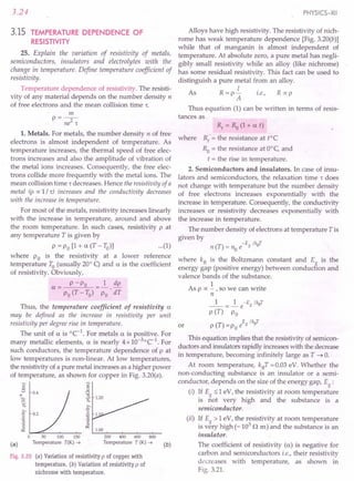 3.24
3.15 TEMPERATURE DEPENDENCE OF
RESISTIVITY
25. Explain the variation of resistivity of metals,
semiconductors, insulators and electrolytes with the
change in temperature. Define temperature coefficient of
resis tivi ty.
Temperature dependence of resistivity. The resisti-
vity of any material depends on the number density n
of free electrons and the mean collision time 1:.
m
P=--
ne2
1:
1. Metals. For metals, the number density n of free
electrons is almost independent of temperature. As
temperature increases, the thermal speed of free elec-
trons increases and also the amplitude of vibration of
the metal ions increases. Consequently, the free elec-
trons collide more frequently with the metal ions. The
mean collision time 1: decreases. Hence the resistivity of a
metal (p oc 1/1:) increases and the conductivity decreases
with the increase in temperature.
For most of the metals, resistivity increases linearly
with the increase in temperature, around and above
the room temperature. In such cases, resistivity P at
any temperature T is given by
P = Po [1 + a. (T - To)] ...(1)
where Po is the resistivity at a lower reference
.temperature to (usually 20° q and a. is the coefficient
of resistivity. Obviously,
P -P
a.= 0
Po (T - To)
1 dp
Po 'dT
Thus, the temperature coefficient of resistivity a.
may be defined as the increase in resistivity per unit
resistivity per degree rise in temperature.
The unit of a. is °C-1
. For metals a. is positive. For
many metallic elements, a. is nearly 4x10-3°C-1. For
such conductors, the temperature dependence of p at
low temperatures is non-linear. At low temperatures,
the resistivity of a pure metal increases as a higher power
of temperature, as shown for copper in Fig. 3.20(a).
E
~
a: 1.20
eo
I;::
a: .c
:~ 1.
.;;;
~ 1.00
~ 0.4
(a)
o 50 100 150
Temperature T(K) ....•
200 400 600 800
Temperature T (K) ....•
Fig. 3.20 (a) Variation of resistivity p of copper with
temperature. (b) Variation of resistivity p of
nichrome with temperature.
PHYSICS-XII
Alloys have high resistivity. The resistivity of nich-
rome has weak temperature dependence [Fig. 3.20(b)]
while that of manganin is almost independent of
temperature. At absolute zero, a pure metal has negli-
gibly small resistivity while an alloy (like nichrome)
has some residual resistivity. This fact can be used to
distinguish a pure metal from an alloy.
I
As R = p - i.e., R oc p
A
Thus equation (1) can be written in terms of resis-
tances as
(b)
R, = Ro (1 + a. t)
where Rt
= the resistance at tOC
Ra = the resistance at O°c, and
t = the rise in temperature.
2. Semiconductors and insulators. In case of insu-
lators and semiconductors, the relaxation time 1: does
not change with temperature but the number density
of free electrons increases exponentially with the
increase in temperature. Consequently, the conductivity
increases or resistivity decreases exponentially with
the increase in temperature.
The number density of electrons at temperature T is
given by
(T)
_ -Eg /kBT
n - no e
where kB is the Boltzmann constant and Eg
is the
energy gap (positive energy) between conduction and
valence bands of the substance.
1 .
As p oc - ,so we can wnte
n
_1_ = ~ e-Eg /kBT
p (T) Po
E /k T
or p (T) = Po e g B
This equation implies that the resistivity of semicon-
ductors and insulators rapidly increases with the decrease
in temperature, becoming infinitely large as T ~ O.
At room temperature, kBT =0.03 eV. Whether the
non-conducting substance is an insulator or a semi-
conductor, depends on the size of the energy gap, Eg:
(i) If E ::;1 eV, the resistivity at room temperature
is ~ot very high and the substance is a
semiconductor .
(ii) If E > 1 eV, the resistivity at room temperature
is v~ry high (-103
n m) and the substance is an
insulator.
The coefficient of resistivity (u) is negative for
carbon and semiconductors i.e., their resistivity
decreases with temperature, as shown in
Fig. 3.21.
 