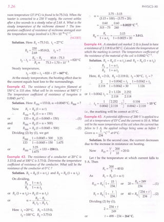 3.26
room temperature (27.0°C) is found to be75.3 O. When the
toaster is connected to a 230 V supply, the current settles
after afew seconds to a steady value of 2.68 A. What is the
steady temperature of the nichrome element ? The t'em-
perature coefficient of resistance of nichrome averaged over
the temperature range involved is 1.70 x 10-4°C-1
.
[NCERT]
Solution. Here R1 =75.3 0, t1 =27°C
R = 230 = 85.8 0 t -?
"2 2.68 '2 - .
_ _ ~ - R1 _ 85.8 -75.3 -8200C
t2 t1 - - -
R1 a 75.3 x 1.70 x 10- 4
Steady temperature,
t2 '" 820 + t1 =820 + 27 = 847°C.
At the steady temperature, the heating effect due to
the current equals heat loss to the surroundings.
Example 42. The resistance of a tungsten filament at
150°C is 133 ohm. What will be its resistance at 500°C?
The temperature coefficient of resistance of tungsten is
0.0045 peri C.
Solution. Here R1S0
=1330, a =0.0045°C, Rsoo=?
or
R, = Ra (1 + at)
R1S0
= Ra (1 + a x 150)
133 = Ro (1 + 0.0045 x 150)
Rsoo = Ra (1 + a x 500)
Rsoo= Ra (1 + 0.0045 x 500)
Dividing (2) by (1), we get
Rsoo = 1 + 0.0045 x 500 = 3.25
133 1 + 0.0045 x 150 1.675
Rsoo= 3.25 x 133 = 258 O.
1.675
Now
and
or
or
Example 43. The resistance of a conductor at 20°C is
3.150 and at 100°C is 3.75 O. Determine the temperature
coefficient of resistance of the conductor. What will be the
resistance of the conductor at O°C ?
Solution. Rl = Ra (1 + a t1
) and ~ = Ra (1 + a t2
)
On dividing,
..& = 1+ a tl
~ 1+ a t2
or R1 (1 + a t2
) = ~ (1 + a t1)
a= ~-R1
Rl t2 --:~ t1
or
Here tl =20°C, Rl =3.150,
t2 = 100°C, ~ = 3.750
PHYSICS-XII
3.75 -3.15
.. a = ---------
(3.15 x 100) - (3.75 x 20)
0.60 = 0.60 = 0.00250C-1•
315 -75 240
R =~ 3.15 =3.00.
o 1 + a tl 1 + 0.0025 x 20
Example 44. A standard coil marked 20 is found to have
a resistance of 2.1180 at30° e. Calculate the temperature at
which the marking is correct. The temperature coefficient of
the resistance of the material of the coil is 0.0042 °C-1
.
Solution. Rl = Ra (1+ a t1
) and ~ = Ra (1+ a t2
)
Rl = 1+ a tl
~ 1+ a t2
Here, Rl =2 0, ~ =2.1180, t2 =30°C, tl =?
2 = 1 + 0.0042 x tl = 1 + 0.0042 x tl
2.118 1 + 0.0042 x 30 1.126
or 1 + 0.0042 t = 2 x 1.126 = 2.252
1 2.118 2.118
•• t = _1_ [2.252 -1] = 0.104 ::.150C
1 0.0042 2.118 0.0042 x 2.118
...(1)
i.e., the marking will be correct at 15°C
Example 45. A potential difference of 200 V is applied to a
coil at a temperature of 15°C and the current is 10 A. What
will be the mean temperature of the coil when the current has
fallen to 5 A, the applied voltage being same as before ?
Given a =_1_oC-1 atO°e.
234
Solution. In the second case, the current decreases
due to the increase in resistance on heating.
V 200
Now R1S = I =10 =200
Let t be the temperature at which current falls to
5 A. Then
...(2)
or
R = 200 =400
t 5
As Rf
= Ra (1+ at)
R1S = Ra (1+ ~) or
234
Rt = Ra ( 1+ 2~4) or
Dividing (2) by (1),
2=234+t
249
t = 498 -234 = 264°C.
...(1)
R x 249
20 = _"-"----0 __
234
40 = Ro (234 + t) ...(2)
234
 