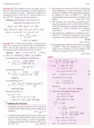 CURRENT ELECTRICITY
Example 46. The resistances of iron and copper wires at
20°C are 3.9 0 and 4.1 0 respectively. At what temperature
will the resistances be equal ? Temperature coefficient of
resistivity for iron is 5.0 x 10-3 K-1
and for copper it is
4.0 x 10-3 K-1
. Neglect any thermal expansion.
Solution. Let resistance of iron wire at tOe
= Resistance of copper wire at tOe
~o [1+ a (t -20)] = R;o [1+ a' (t -20)]
3.9[1 + 5.0 x 10-t -20)] = 4.1 [1 + 4.0 x 10-3
(t -20)]
[3.9 x 5 - 4.1x 4]x 10-3
x (t -20) = 4.1-3.9
t -20 = 0.2 =64.5
3.1 x 10- 3
t = 64.5 + 20 = 84.5°C.
Example 47. A metal wire of diameter 2 mm and length
100 m has a resistance of 0.54750 at 20°C and 0.805 0 at
150°C. Find (i) the temperature coefficient of resistance
tii) resistance at O°C (iii) resistivities at 0° and 20°C.
Solution. Here r = 1 mm = 10-3
m, 1=100 m,
t1 =20°C, R1 =0.54750, t2 =150°(, ~ =0.8050
(i) Temperature coefficient of resistance is
~ - R1 0.805 - 0.5475
a= =------
R1 (t2 - t1) 0.5475 (150 - 20)
= 3.6 x 10-30(-1.
(ii) Resistance at OO( is
R = ~ = 0.5475 = 0.5475
o l+at1
1+3.6xl0-3x20 1.072
= 0.51070.
(iii) Resistivity at O°c,
_ Ra A _ Ra x 11:? _ 0.5107x3.14x (10-3)2
Po - -1- - I - 100
= 1.60 x 10-8
Om.
Resistivity at 200
( is
P20 = Po (1 + a t)
= 1.60 x 10-8 (1 + 3.6 x 10-3 x 20)
= 1.60 x 10-8 x 1.072 = 1.72 x 10-8 Om.
j2)roblems ForPractice
1. A platinum wire has a resistance of 100 at Oo( and
of 20 0 at 273°C. Find its temperature coefficient of
resistance. (Ans. _1_ 0C-1)
273
2. A standard coil marked 30 is found to have a true
resistance of 3.115 0 at 300 K. Calculate the tempe-
rature at which marking is correct. Temperature
coefficient of resistance of the material of the coil is
4.2 x 10-3
°e1
. (Ans. 290.2 K)
3.27
3. The resistance of a silver wire at O°Cis 1.25O. Up to
what temperature it must be heated so that its
resistance is doubled? The temperature coefficient
of resistance of silver is 0.00375 °C-1
. Will the
temperature be same for all silver conductors of all
shapes? (Ans. 26~ C, Yes)
4. The resistance of a coil used in a platinum-resis-
tance thermometer at O°Cis 3.000 and at 100°C is
3.75 O. Its resistance at an unknown temperature is
measured as 3.15 O. Calculate the unknown
temperature. (Ans.200q
5. The temperature coefficient of a resistance wire is
0.0012.soC-1
. At 300 K, its resistance is 10. At what
temperature the resistance of the wire will be 20 ?
[lIT 80]
(Ans. 1127 K)
6. The temperature coefficient of resistivity of copper
is 0.004°C-1
. Find the resistance of a 5 m long
copper wire of diameter 0.2 mm at 100°C, if the
resistivity of copper at O°Cis 1.7 x 10-8
Om.
(Ans. 3.80)
HINTS
1. a = Rf - Ra = 20 - 10 = ~ 0C1.
Ra x t 10 x 273 273
2. Here t = 300 - 273 = 27°C
Rz7 = Ra (1 + a x 27)
3.115= Ra(1+4.2x10-3 x27)
and 3 = Ra(I + 4.2 x 10-3 xt)
Dividing (2) by (1), we get
3 1+4.2xl0-3xt
3.115 = 1+ 4.2 x10-3
x27
...(1)
...(2)
5.
This gives,
t = 17.2°C = 17.2 + 273 = 290.2 K.
3, Proceed as in Example 38, page 3.25.
4. Rf
= Ra (1+ at)
~oo = Ra (1+ a x 100)
3.75 = 3.00 (1 + a x 100)
3.75 _ 1= 100a
3
a = ~ = 0.0025b
C1
3 x 100
and
R - R
t =_f_"_O
Ra xa
300 K = 300 - 273 = 27°C
Rz7 = Ra (1 + a x 27) = 10
Rf
= Ra (1 + a x t) = 20
 