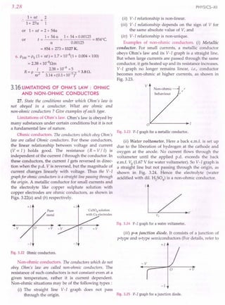 +1 +1
Pure CuS04 solution
V
metal with Cu electrodes Vo
Fig.3.24 V-I graphfor a watervoltameter.
-V +V
(iii) p-n junction diode. It consists of a junction of
p-type and n-type semiconductors (For details, refer to
-I -I +1
3.28
1+ at 2
..
1 + 27a 1
or 1+ at = 2 + 54a
t = 1 + 54 a = 1 + 54 x 0.00125 = 8540C.
a 0.00125
= 854 + 273 = 1127 K.
6. PlOO= Po (1 + at) = 1.7 x 10-
8(1 + 0.004 x 100)
= 2.38 x 1O-8Qm
I 238 x 10-8 x 5
R=p it? = 3.14x(0.lx10 3)2 ':::3.BQ.
or
3.16 LIMITATIONS OF OHM'S LAW : OHMIC
AND NON-OHMIC CONDUCTORS
27. State the conditions under which Ohm's law is
not obeyed in a conductor. What are ohmic and
non-ohmic conductors ? Give examples of each type.
Limitations of Ohm's law. Ohm's law is obeyed by
many substances under certain conditions but it is not
a fundamental law of nature.
Ohmic conductors. The conductors which obey Ohm's
law are called Ohmic conductors. For these conductors,
the linear relationship between voltage and current
(Vex: I) holds good. The resistance (R = V / I) is
independent of the current I through the conductor. In
these conductors, the current I gets reversed in direc-
tion when the p.d. V is reversed, but the magnitude of
current changes linearly with voltage. Thus the V-I
graph for ohmic conductors is a straight line passing through
the origin. A metallic conductor for small currents and
the electrolyte like copper sulphate solution with
copper electrodes are ohmic conductors, as shown in
Figs. 3.22(a) and (b) respectively.
Fig.3.22 Ohmicconductors.
Non-ohmic conductors. The conductors which do not
obey Ohm's law are called non-ohmic conductors. The
resistance of such conductors is not constant even at a
given temperature, rather it is current dependent.
Non-ohmic situations may be of the following types:
(i) The straight line V-I graph does not pass
through the origin.
PHYSICS-XII
(ii) V-I relationship is non-linear .
(iii) V-I relationship depends on the sign of V for
the same absolute value of V, and
(iv) V-I relationship is non-unique.
Examples of non-ohmic conductors. (i) Metallic
conductor. For small currents, a metallic conductor
obeys Ohm's law and its V-I graph is a straight line.
But when large currents are passed through the same
conductor, it gets heated up and its resistance increases.
V-I graph no longer remains linear, i.e., conductor
becomes non-ohmic at higher currents, as shown in
Fig. 3.23.
Fig.3.23 V-I graphfor a metallicconductor.
(ii) Water voltameter. Here a back e.m.f. is set up
due to the liberation of hydrogen at the cathode and
oxygen at the anode. No current flows through the
voltameter until the applied p.d. exceeds the back
e.m.f. Vo (1.67 V for water voltameter). So V-I graph is
a straight line but not passing through the origin, as
shown in Fig. 3.24. Hence the electrolyte (water
acidified with dil. ~S04) is a non-ohmic conductor.
+V
-1
Fig.3.25 V-I graphfor ajunction diode.
 