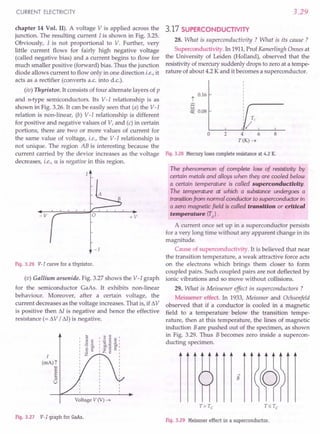 CURRENT ELECTRICITY
chapter 14 Vol. II). A voltage V is applied across the
junction. The resulting current I is shown in Fig. 3.25.
Obviously, I is not proportional to V. Further, very
little current flows for fairly high negative voltage
(called negative bias) and a current begins to flow for
much smaller positive (forward) bias. Thus the junction
diode allows current to flow only in one direction i.e., it
acts as a rectifier (converts a.c. into d.c.).
(iv) Thyristor. It consists of four alternate layers of p
and n-type semiconductors. Its V-I relationship is as
shown in Fig. 3.26. It can be easily seen that (a) the V-I
relation is non-linear, (b) V-I relationship is different
for positive and negative values of V, and (c) in certain
portions, there are two or more values of current for
the same value of voltage, i.e., the V-I relationship is
not unique. The region AB is interesting because the
current carried by the device increases as the voltage
decreases, i.e., a is negative in this region.
+v
-v
-1
Fig. 3.26 V-I curve for a thyristor.
(v) Gallium arsenide. Fig. 3.27 shows the V-I graph
for the semiconductor GaAs. It exhibits non-linear
behaviour. Moreover, after a certain voltage, the
current decreases as the voltage increases. That is, if !1V
is positive then M is negative and hence the effective
resistance (= !1V / M) is negative.
I
(rrtA)"]
~
•...
;:J
u
•..
'"
~ .§
,01)
c '"
o •.•
Z
'" '"
: E ~ s:
I rl..a.J "b.ol
I ~.~ Q) I
I Z ~ ~ :
I
I
I
I
I
I
I
I
Voltage V (V) ~
Fig. 3.27 V-I graph for GaAs.
3.29
3.17 SUPERCONDUCTIVITY
28. What is superconductivity ? What is its cause ?
Superconductivity. In 1911,Prof Kamerlingh Onnes at
the University of Leiden (Holland), observed that the
resistivity of mercury suddenly drops to zero at a tempe-
rature of about 4.2 K and it becomes a superconductor.
0.16
t
a
~ 0.08
o 2 4 6
T(K)~
Fig. 3.28 Mercuryloses complete resistance at 4.2 K.
The phenomenon of complete loss of resistivity by
certain metals and alloys when they are cooled below
a certain temperature is called superconductivity.
The temperature at which a substance undergoes a
transitionfrom normal conductor to superconductor in
a zero magnetic field is called transition or critical
temperature (Te).
A current once set up in a superconductor persists
for a very long time without any apparent change in its
magnitude.
Cause of superconductivity. It is believed that near
the transition temperature, a weak attractive force acts
on the electrons which brings them closer to form
coupled pairs. Such coupled pairs are not deflected by
ionic vibrations and so move without collisions.
29. What is Meissener effect in superconductors ?
Meissener effect. In 1933, Meissner and Ochsenfeld
observed that if a conductor is cooled in a magnetic
field to a temperature below the transition tempe-
rature, then at this temperature, the lines of magnetic
induction Bare pushed out of the specimen, as shown
in Fig. 3.29. Thus Bbecomes zero inside a supercon-
ducting specimen.
...•
B
Fig. 3.29 Meissner effect in a superconductor.
 