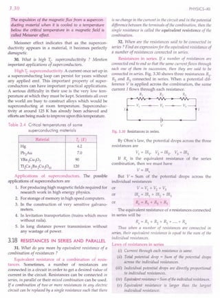 3.30
The expulsion of the magnetic flux from a supercon-
ducting material when it is cooled to a temperature
below the critical temperature in a magnetic field is
called Meissner effect.
Meissner effect indicates that as the supercon-
ductivity appears in a material, it becomes perfectly
diamagnetic.
30. What is high Tc superconductivity ? Mention
important applications of superconductors.
High Tc superconductivity. A current once set up in
a superconducting loop can persist for years without
any applied emf. This important property of super-
conductors can have important practical applications.
A serious difficulty in their use is the very low tem-
perature at which they must be kept. Scientists all over
the world are busy to construct alloys which would be
superconducting at room temperature. Superconduc-
tivity at around 125 K has already been achieved and
efforts are being made to improve upon this temperature.
Table 3.4 Critical temperatures of some
superconducting materials
Material Tc (K)
Hg 4.2
Pb2Au 7.0
YBa2Cu307 90
T12Ca 2Ba 2Cu3010 120
Applications of superconductors. The possible
applications of superconductors are
1. For producing high magnetic fields required for
research work in high energy physics.
2. For storage of memory in high speed computers.
3. In the construction of very sensitive galvano-
meters.
4. In levitation transportation (trains which move
without rails).
5. In long distance power transmission without
any wastage of power.
3.18 RESISTANCES IN SERIES AND PARALLEL
31. What do you mean by equivalent resistance of a
combination of resistances ?
Equivalent resistance of a combination of resis-
tances. Sometimes, a number of resistances are
connected in a circuit in order to get a desired value of
current in the circuit. Resistances can be connected in
series, in parallel or their mixed combination can be used.
If a combination of two or more resistances in any electric
circuit can be replaced by a single resistance such that there
PHYSICS-XII
is no change in the current in the circuit and in the potential
difference between the terminals of the combination, then the
single resistance is called the equivalent resistance of the
combination.
32. When are the resistances said to be connected in
series? Find an expression for the equivalent resistance of
a number of resistances connected in series.
Resistances in series. If a number of resistances are
connected end to end so that the same current flows through
each one of them in succession, then they are said to be
connected in series. Fig. 3.30 shows three resistances R
1
,
~ and ~ connected in series. When a potential dif-
ference V is applied across the combination, the same
current I flows through each resistance.
IE;:.:JI
v
Fig. 3.30 Resistances in series.
By Ohm's law, the potential drops across the three
resistances are
VI = IR1, V2 = I~, V3= l~
If Rs is the equivalent resistance of the series
combination, then we must have
V = IRs
But V = Sum of the potential drops across the
individual resistance
or V=VI +V2
+V3
IRs = IRI + I~ + l~
Rs = RI + ~ + ~
or
or
The equivalent resistance of n resistances connected
in serie will be
Rs = RI + ~ + ~ + .....+ RII
Thus when a number of resistances are connected in
series, their equivalent resistance is equal to the sum of the
individual resistances.
Laws of resistances in series
(i) Current through each resistance is same.
(ii) Total potential drop = Sum of the potential drops
across the individual resistances.
(iii) Individual potential drops are directly proportional
to individual resistances.
(iv) Equivalentresistance=Slim oftheindividualresistances.
(v) Equivalent resistance is larger than the largest
individual resistance.
 