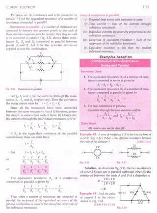 CURRENT ELECTRICITY
33. When are the resistances said to be connected in
parallel ? Find the equivalent resistance of a number of
resistances connected in parallel.
Resistances in parallel. If a number of resistances are
connected in between two common points so that each of
them provides a separate path for current, then they are said
to be connected in parallel. Fig. 3.31 shows three resis-
tances R1
, ~ and R3
connected in parallel between
points A and B. Let V be the potential difference
applied across the combination.
R1
B
v
Fig. 3.31 Resistance in parallel.
Let 11, 12 and 13 be the currents through the resis-
tances R1
, R2 and R3 respectively. Then the current in
the main circuit must be I = II + 12 + 13
Since all the resistances have been connected
between the same two points A and B, therefore, poten-
tial drop V is same across each of them. By Ohm's law,
the currents through the individual resistances will be
V V V
11 =- , 12 =- , 13 =-
R1 ~ ~
If R is the equivalent resistance of the parallel
combin~tion, then we must have
But
I=~
Rp
1=11 + 12 + 13
V V V V
-=-+-+-
Rp R1 ~ ~
1 1 1 1
-=-+-+-
Rp Rl ~ R3
or
or
The equivalent resistance Rp of n resistances
connected in parallel is given by
1 1 1 1 1
-=-+-+-+ .....
+-.
Rp Rl R2 ~ Rn
Thus when a number of resistances are connected in
parallel, the reciprocal of the equivalent resistance of the
parallel combination is equal to the sum of the reciprocals of
the individual resistances.
3.31
Laws of resistances in parallel
(i) Potential drop across each resistance is same.
(ii) Total current = Sum of the currents through
individual resistances.
(iii) Individual currents are inversely proportional to the
individual resistances.
(iv) Reciprocal of equivalent resistance = Sum of the
reciprocals of the individual resistances.
(v) Equivalent resistance is less than the smallest
individual resistance.
E I b d
•
." Combfnation of Resistances in
,.. . Series and Parallel
Formulae Used
1. The equivalent resistance Rs
of a number of resis-
tances connected in series is given by
Rs=R,.+~+~+·..
2. The equivalent resistance Rp of a number of resis-
tances connected in parallel is given by
1 1 1 1
-=-+-+-+ ...
Rp R,. ~ ~
3. For two resistances in parallel,
Currents through the two resistors will be
I = ~ I and I = R,. I
1 R,.+~ 2 R,.+~
Units Used
All resistances are in ohm (n).
Example 48. A wire of resistance 4 R is bent in theform of
a circle (Fig. 3.32). What is the effective resistance between
the ends of the diameter? [CBSE D 10)
2R
A~B
Fig. 3.32 Fig. 3.33
Solution. As shown in Fig. 3.33, the two resistances
of value 2 R each are in parallel with each other. So the
resistance between the ends A and Bof a diameter is
R'=2Rx 2R
2R+2R A
=R.
Example 49. Find the value
of current I in the circuit
shown in Fig. 3.34.
[CBSE F 03, lIT 83)
2V
B 300 c
Fig. 3.34
 
