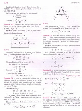 3.32
Solution. In the given circuit, the resistance of arm
ACB (30 + 30 = 600) is in parallel with the resistance of
arm AB(=30 0).
Hence the effective resistance of the circuit is
R = 30 x 60 =20 0
30 +60
V 2
Current, I = - = - = 0.1 A
R 20
PHYSICS-XII
c
A E
Fig. 3.36
the voltage drop across the
given below with e = 60 V,
Example 50. Determine
resistor R} in the circuit
RI =180, Rz =100.
Solution. As the resistances R3 and R4 are in series,
their equivalent resistance
= 5 + 10 =150.
e=60V
Fig. 3.35
The series combination of R3 and R4 is in parallel
with Rz. Their equivalent resistance is
R,=10x15 =150=60
10 + 15 25
The combination R' is in series with RI
.
.'. Total resistance of the circuit,
R =6 + 18 =240
I = ~ = 60 = 2.5 A
R 24
Current,
•. Voltage drop across R}
= IRI = 2.5 x 18 V = 45 V.
Example 51. A letter A consists of a uniform wire of
resistance 1ohm per em. The sides of the letter are each20 em
long and the cross-piece in the middle is10 em long while the
apex angle is60°. Find the resistance of the letter between the
two ends of the legs.
Solution. Clearly,
AB= BC=CD= DE= BD=10 em
R} = Rz = ~ = R4 = Rs = 10 0
As Rz and ~ are in series, their combined resis-
tance = 10 + 10 = 20 O. This combination is in parallel
with Rs (=100).
Hence resistance 'between points Band D is
given by
1 1 1 3
-=-+-=- or
R 20 10 20
Now resistances RI
, R and R4 form a series com-
bination. So resistance between the ends A and E is
R' = 10 + 20 + 10 = 26.67 O.
3
Example 52. A set of n identical resistors, each of resis-
tance R0, when connected in series have an effective resis-
tance X 0 and when the resistors are connected in parallel,
their effective resistance is YO. Find the relation between
R,X and Y.
Solution. The effective resistance of the n resistors
connected in series is
X = R + R + R + .....n terms = nR
The effective resistance Y of the n resistors
connected in parallel is given by
1 1 1 1 n
- = - + - + - + ....n terms =-
Y R R R R
Y= R
n
XY = nR. R = R2.
n
or
Example 53. A parallel combination of three resistors takes
a current of 7.5 A from a 30 V supply. If the two resistors
are 10 0 and 120, find the third one.
[Punjab 91; Haryana 94]
Solution. Here Rp = V = ~ = 4 0
I 7.5
1 1 1 1
But -=-+-+-
Rp R} ». ~
1 1 1 1
-=-+-+-
4 10 12 ~
1 1 11 1
---=-
~ 4 60 15
or
or .. ~ =150.
Example 54. When a current of 0.5 A is passed through
two resistances in series, the potential difference between the
ends of the series arrangement is 12.5 V. On 'connecting
them in parallel and passing a current of 1.5 A, the potential
difference between their ends is 6 V. Calculate the two
resistances.
 