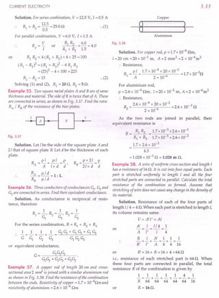 CURRENT ELECTRICITY
Solution. For series combination, V = 12.5 V, 1=0.5 A
Rl + R2 = 12.5 =25.0 D
0.5
For parallel combination, V =6.0 V, I =1.5 A
Rp = V or Rl Rz = 6.0 = 4.0
I Rl + Rz 1.5
or RlRz=4(Rl+Rz)=4x25=100
(Rl - Rz)2 = (Rl + Rzl -4 Rl Rz
= (25)2 - 4 x 100 =225
Rl - Rz = 15 ...(2)
Solving (1) and (2), Rl = 20 D, Rz = 5 D.
Example 55. Two square metal plates A and Bare of same
thickness and material. The side of B is twice that of A. These
are connected in series, as shown in Fig. 3.37. Find the ratio
RA / RB of the resistance of the two plates.
Fig. 3.37
Solution. Let I be the side of the square plate A and
21 that of square plate B. Let d be the thickness of each
plate.
R _pl_ pI _p
A-A-lxd-d'
RA = p / d = 1: 1.
RB
pi d
Example 56. Three conductors of conductances Gl, G2and
G3 are connected in series. Find their equivalent conductance.
Solution. As conductance is reciprocal of resis-
tance, therefore
R =px21=~
B 21 x d d
1 1 1
Rl = -, Rz = -, R3 =-
Gl G2 G3
For the series combination, R = Rl + Rz + R3
1_ 1 1 1 _G2G3+GlG3+GlG2
__ -+-+-_--=--"c-------"---"------"-----=-
G Gl G2 G3 GlG2G3
or equivalent conductance,
G= GlG2G3
G2G3+ GlG3 + GlG2
Example 57. A copper rod of length 20 em and cross-
sectional area2 m~ is joined with a similar aluminium rod
as shown in Fig. 3.38. Find the resistance of the combination
between the ends. Resistivity of copper = 1.7 x 1O-8Dm and
resistivity of aluminium = 2.6 x 10-8 Dm
3.33
Copper
...(1)
Aluminium
Fig. 3.38
Solution. For copper rod, p = 1.7 x 10-8 Dm,
1=20 cm =20 x 10-2 m, A =2 mm2 =2 x 1O-6m2
:. Resistance,
R = ~ = 1.7 x 10-
8
x 20 x 10-
2
=1.7x 10-3D
1 A 2 x 10-6
For aluminium rod,
p =2.6 x 10-8 Dm, I =20 x 10-2 m, A =.2 x 1O-6m2
:. Resistance,
Rz = 2.6 x 10-
8
x 20 x 10-
2
=2.6 x 10- 3 D
2 x 10-6
As the two rods are joined in parallel, their
equivalent resistance is
R = Rl Rz = 1.7x 10-3 x2.6x 10-3
Rl + Rz 1.7x 10-3 +2.6x 10-3
1.7 x 2.6 x 10-3
4.3
= 1.028 x 10-3 D = 1.028 m D.
Example 58. A wire of uniform cross-section and length I
has a resistance of16 D. It is cut into four equal parts. Each
part is stretched uniformly to length I and all the four
stretched parts are connected in parallel. Calculate the total
resistance of the combination so formed. Assume that
stretching of wire does not cause any change in the density of
its material.
Solution. Resistance of each of the four parts of
length 1/4 = 4 D. When each part is stretched to length I,
its volume remains same.
or
V= A'l' =Al
A' I l/4 1
-=-=-
A I' I 4
R lA'111
-=-x-=-x-=-
R' I' A 4 4 16
R'=16x R=16x 4=64D
or
i.e., resistance of each stretched part is 64 D. When
these four parts are connected in parallel, the total
resistance- R of the combination is given by
1111141
-=-+-+-+-=-=-
R 64 64 64 64 64 16
R = 16D.
or
 