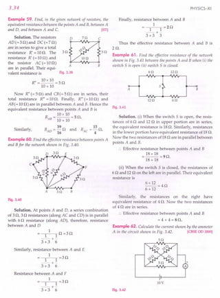 3.34
Example 59. Find, in the given network of resistors, the
equivalent resistance between the points A and B, between A
and D, and between A and C. [lIT]
Solution. The resistors 0 70 C
AD (= 3 0) and DC (= 7 0)
are in series to give a total
resistance R' =100. The 30 50
resistance R' (= 10 0) and
the resistor AC(=100)
A B
are in parallel. Their equi-
valent resistance is Fig. 3.39
R" = 10 x 10 = 5 0
10 + 10
Now R" (= 50) and CB (= 50) are in series, their
total resistance R'" = 10 o. Finally, R'" (= 10 0) and
AB (= 100) are in parallel between A and B. Hence the
equivalent resistance between points A and B is
R = 10 x 10 = 5 O.
AB 10 + 10
Similarly,
39 15
RAD =-0 and RAe =-0.
16 4
Example 60. Find the effective resistance between points A
and B for the network shown in Fig. 3.40.
o 30 E
c
F
A 30 B
Fig. 3.40
Solution. At points A and D, a series combination
of 30, 30 resistances (along AC and CD) is in parallel
with 60 resistance (along AD), therefore, resistance
between A and D
1
1 1 0 =30
--+-
3 +3 6
Similarly, resistance between A and E
1
1 1 =30
--+-
3 +3 6
Resistance between A and F
1
1 1 =30
--+-
3 +3 6
PHYSICS-XII
Finally, resistance between A and B
1
1 1 =20
--+-
3 +3 3
Thus the effective resistance between A and B is
20.
Example 61. Find the effective resistance of the network
shown in Fig. 3.41 between the points A and B when (i) the
switch S is open (ii) switch S is closed.
60 120
A B
5
120 60
Fig. 3.41
Solution. (i) When the switch S is open, the resis-
tances of 60 and 12 0 in upper portion are in series,
the equivalent resistance is 18 o. Similarly, resistances
in the lower portion have equivalent resistance of 18 o.
Now the two resistances of18 0 are in parallel between
points A and B.
.'. Effective resistance between points A and B
= 18 x 18 = 90.
18 + 18
(ii) When the switch S is closed, the resistances of
6 0 and 12 0 on the left are in parallel. Their equivalent
resistance is
Similarly, the resistances on the right have
equivalent resistance of 4 o. Now the two resistances
of 4 0 are in series.
.. Effective resistance between points A and B
= 4 + 4 = SO.
Example 62. Calculate the current shown by the ammeter
A in the circuit shown in Fig. 3.42. [CBSE 00 2000]
50
10V
Fig. 3.42
 