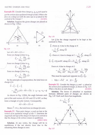 ELECTRIC CHARGES AND FIELD
Example 20. Consider three charges ql' q2'q3each equal to
qat the vertices of an equilateral triangle of side I. What is the
force on a charge Q (with the same sign as q) placed at the
centroid of the triangle ? [NCERT]
Solution. Suppose the given charges are placed as
shown in Fig. 1.2S(a).
A
ql
"[;?"O
AO
"
BO
(a) (b)
Fig. 1.25
Let AO= BO=CO=r
Force on charge Q due to ql'
F =_1_ Qql AD
14m, A02
o
Force on charge Q due to q2'
F =_1_ Qq2 B"o
.c.:> 2 4m,o B02
Force on charge Q due to q3'
F =_1_ Qq3 CD
3 4m,o C02
By the principle of superposition, the total force on
charge Q is
----+ ----t ----t ----t
F=Ji+Fz+F3
= ~ [AD + B"o + CD] [.,' lh = q2 = q3 = q]
4m,o r
As shown in Fig. 1.2S(b), the angle between each
"" "
pair of the unit vectors AO, BO and CO is 120°, so they
form a triangle of cyclic vectors. Consequently,
" " "
AO+ BO+ CO=O
~
Hence F =0 i.e., the total force on charge Qis zero.
Example 21. Three point charges +q each are kept at the
vertices of an equilateral triangle of side '1'. Determine the
magnitude and sign of the charge to be kept at its centroid so
that the charges at the vertices remain in equilibrium.
[CBSE F 2015]
Solution. At any vertex, the charge will be in
equilibrium if the net electric force due to the
remaining three charges is zero.
1.21
I 
I 
Fig. 1.26
Let Q be the charge required to be kept at the
centroid G.Then,
-4
Ji = Force at A due to the charge at B
1 2 ~
=--!L,along BA
4m,o 12
-4 1 2 -4
Fz= Force at A due to charge at C = --. q2' along CA
4m,o I
~ -4 -4 1 q2 -4
Ji+ F2= 2Ji cos30°, along GA = .Ji--·2, along GA
41teo I
Force at A due to charge at C
1 Qq 1 Qq
4nEo' AC2 = 4nEo' (l / .J3)2
1 3Qq
4nEo'[2
~ ~
This must be equal and opposite to (Fl + F2).
•. 3Qq=-.J3q2 or Q=- ~.
Example 22. Consider the charges q, q and - q placed at
the vertices of an equilateral triangle, as shown in Fig. 1.27.
What is the force on each charge ? [NCERT)
Solution. The forces of attraction or repulsion
between different pairs of charges are shown in
Fig. 1.27. Each such force has magnitude,
1 q2
F=-- -
4nE
o
' 12
q3=-q
F F
r
r
r
r




Fig. 1.27
 