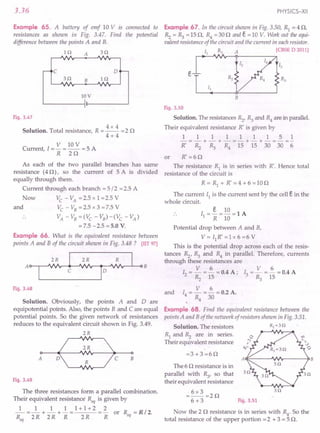 3.36
Example 65. A battery of emf 10 V is connected to
resistances as shown in Fig. 3.47. Find the potential
difference between the points A and B.
H1 A s n
B In
c o
3n
lOV
Fig. 3.47
4x4
Solution. Total resistance, R = -- = 2 0
4+4
V lOV
Current I = - = -- = 5 A
, R 20
As each of the two parallel branches has same
resistance (40), so the current of 5 A is divided
equally through them.
Current through each branch =5/2 =2.5 A
Now Vc -VA =2.5xl=2.5V
and Vc - VB= 2.5 x 3 = 7.5 V
VA - VB=(Vc - VB)-(Vc - VA)
= 7.5 -2.5 = 5.0 V.
Example 66. What is the equivalent resistance between
points A and B of the circuit shown in Fig. 3.48? [lIT97]
A~B
Fig. 3.48
Solution. Obviously, the points A and Dare
equipotential points. Also, the points B and C are equal
potential points. So the given network of resistances
reduces to the equivalent circuit shown in Fig. 3.49.
2R
o>----+--c::::-.~o
A ~c B
Fig. 3.49
The three resistances form a parallel combination.
Their equivalent resistance Req is given by
_1_ = _1_ + ~ + ! = 1 + 1 + 2 ~ or R = R / 2.
R 2R 2R R 2R R eq
eq
PHYSICS-XII
Example 67. In the circuit shown in Fig. 3.50, Rl = 4 0,
Rz = ~ = 150, R4 =300 and e = 10 V. Work out the equi-
valent resistance of the circuit and the current in eachresistor.
II RI A [eBSE D 2011]
B
Fig. 3.50
Solution. The resistances Rz, ~ and R4are in parallel.
Their equivalent resistance R' is given by
111111151
-=-+-+-=-+-+-=-=-
R' Rz ~ R4 15 15 30 30 6
or R' =60
The resistance Rl is in series with R'. Hence total
resistance of the circuit is
R=R1
+R'=4+6=100
The current II is the current sent by the cell e in the
whole circuit.
e 10
I =-=-=lA
1 R 10
Potential drop between A and B,
V = II R' = 1x 6 = 6 V
This is the potential drop across each of the resis-
tances Rz, ~ and R4 in parallel. Therefore, currents
through these resistances are
V 6 V 6
12 = - = - = 0.4 A; I3 = - = - = 0.4 A
Rz 15 . ~ 15
V 6
I4 = - = - = 0.2 A.
R4 30
and
Example 68. Find the equivalent resistance between the
points A and B of the network of resistors shown in Fig. 3.51.
Solution. The resistors R2~ 3 0
Rl and Rz are in series.
Their equivalent resistance
=3+3=60
A~----~~r------PB
The 6 0 resistance is in
parallel with ~, so that
their equivalent resistance
=6x3=20
6+3
30
Fig. 3.51
Now the 20 resistance is in series with .R4' So the
total resistance of the upper portion =2 + 3 = 5 O.
 