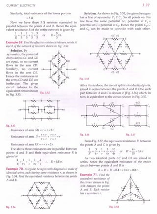 CURRENT ELECTRICITY
Similarly, total resistance of the lower portion
=5Q
Now we have three 5 Q resistors connected in
parallel between the points A and B. Hence the equi-
valent resistance R of the entire network is given by
1 1 1 1 3 5
- = - + - + - = - or R = - Q.
R 5 555 3
Example 69. Find the effective resistance between points A
and B of the network of resistors shown in Fig. 3.52.
c
Solution. By
symmetry, the potential
drops across GC and GD
are equal, so no current
flows in the arm CD.
Similarly, no current A
flows in the arm DE.
Hence the resistances in
the arms CD and DE are
ineffective. The given
circuit reduces to the
equivalent circuit shown
in Fig. 3.53.
H
K
E
Fig. 3.52
G~~VVV- __C~~VVV---oH
H~-oB
AO---+'"
E
Fig. 3.53
Resistance of arm GH = r + r =2 r
rxr r x r
Resistance of arm 1/ = -- + -- = r
r+r r+r
Resistance of arm FK = r + r = 2r
The above three resistances are in parallel between
points A and B and their equivalent resistance R is
given by
1 1 1 1 2
- =- + - + - =- R =0.5 r.
R 2r r 2r r
Example 70. A regular hexagon with diagonals is made of
identical wires, each having same resistance r, as shown in
Fig. 3.54. Find the equivalent resistance between the points
A and B.
Fig. 3.54
3.37
Solution. As shown in Fig. 3.55, the given hexagon
has a line of symmetry C1
C C2
• So all points on this
line have the same potential i.e., potential at C1 =
potential at C = potential at C2
. Hence the points Cl
, C
and C2
can be made to coincide with each other.
A
B
Fig. 3.55
r/2 : r/2
B
r/2 : r/2
After this is done, the circuit splits into identical parts,
joined in series between the points A and B. One such
part between A and C is shown in [Fig. 3.56] which, in
turn, is equivalent to the circuit shown in Fig. 3.57.
0 r/2 4r/3
Cj Cj
r
A
C C
A
4r/3
G
C2 C2
r/2
Fig. 3.56 Fig. 3.57
From Fig. 3.57, the equivalent resistance R' between
the points A and C is given by
~ = ~ + ~ + ~ = 10 or R' = 4r = 0.4 r
R' 4r r 4r 4r 10
As two identical parts AC and CB are joined in
series, hence the equivalent resistance of the entire
circuit between points A and B is
R = R' + R' =0.4 r + 0.4 r = 0.8 r.
Example 71. Find the C
equivalent resistance of
the circuit shown in Fig.
3.58 between the points
A and B. Each resistor
has a resistance r.
A
Fig. 3.58
B
 