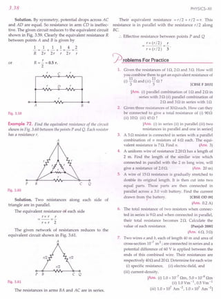 3.38
Solution. By symmetry, potential drops across AC
and AD are equal. So resistance in arm CD is ineffec-
tive. The given circuit reduces to the equivalent circuit
shown in Fig. 3.59. Clearly the equivalent resistance R
between points A and B is given by
1 1 1 1 4 2
-=-+-+-=-=-
R 2r 2r r 2r r
or R =~ =0.5 r.
2
C r
r 0
A B
Fig. 3.59
Example 72. Find the equivalent resistance of the circuit
shown in Fig. 3.60 between the points P and Q. Each resistor
has a resistance r.
A
p B C Q
Fig. 3.60
Solution. Two resistances along each side of
triangle are in parallel.
The equivalent resistance of each side
r x r r
r+ r 2
The given network of resistances reduces to the
equivalent circuit shown in Fig. 3.6l.
A
P B C Q
Fig. 3.61
The resistances in arms BA and AC are in series.
PHYSICS-XII
Their equivalent resistance =r / 2 + r/ 2 =r. This
resistance is in parallel with the resistance r / 2 along
BC
:. Effective resistance between points P and Q
rx (r/2) r
r+(r/2) 3
~ roblems For Practice
1. Given the resistances of 1n, 2n and 3n. How will
you combine them to get an equivalent resistance of
(i) 11nand (ii) 11n ?
3 5 [CBSEF 2015]
[Ans. (i) parallel combination of In and 2n in
series with 3 n (ii) parallel combination of
2nand 3 n in series with 1n
2. Given three resistances of 30n each. How can they
be connected to give a total resistance of (i) 90n
(ii) 10o (iii) 45o ?
[Ans. (i) in series (ii) in parallel (iii) two
resistances in parallel and one in series]
3. A 5n resistor is connected in series with a parallel
combination of n resistors of 6n each. The equi-
valent resistance is 7n. Find n. (Ans. 3)
4. A uniform wire of resistance 2.20n has a length of
2 m. Find the length of the similar wire which
connected in parallel with the 2 m long wire, will
give a resistance of 2.0n. (Ans. 20 m)
5. A wire of 15n resistance is gradually stretched to
do ble its original length. It is then cut into two
equal parts. These parts are then connected in
parallel across a 3.0 volt battery, Find the current
drawn from ~e battery. [CBSE OD 09]
(Ans. 0.2 A)
6. The total resistance of two resistors when connec-
ted in series is 9n and when connected in parallel,
their total resistance becomes 2 n. Calculate the
value of each resistance. [Punjab 2000]
(Ans. 6n, 3 n)
7, Two wires a ,and b, each of length 40 m and area of
cross-section 10-7
m2 ; are connected in series and a
potential difference of 60 V is applied between the
ends of this combined wire. Their resistances are
respectively 40nand 20n. Determine for each wire
(i) specific resistance, (ii) electric-field, and
(iii) current-density.
[Ans. (i) 1.0 x 10-7
nm, 5.0 x 10-8 nm .
(ii) 1.0Vm -1,0.5 Vm-1
(iii) 1.0 x 107 Am -2, 1.0 x 107 Am -2]
 