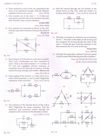 CURRENT ELECTRICITY
8. Three resistances, each of 40, are connected in the
form of an equilateral triangle. Find the effective
resistance between its corners. (Ans.2.670)
9. Two resistors are in the ratio 1 : 4. If these are
connected in parallel, their total resistance becomes
20O. Find the value of each resistance.
[Punjab 2000]
(Ans. 250,1000)
10. Five resistors are connected as shown in Fig. 3.62.
Find the equivalent resistance between the points B
and C. [Punjab 011
(Ans. 70/190)
A 9n B
3n 5n
o zo
Fig.3.62
11. Four resistors of 120 each are connected in parallel.
Three such combinations are then connected in
series. What is the total resistance? If a battery of
9 V emf and negligible internal resistance is
connected across the network of resistors, find the
current flowing through each resistor. [Haryana 02]
(Ans. 90, 0.25 A)
12. If the reading of the ammeter ~ in Fig. 3.63is 2.4A,
what will the ammeters Az and ~ read? Neglect the
resistances of the ammeters. (Ans. 1.6 A, 4.0 A)
II 20n
~"""-'V./r---{Al
IOn
Fig.3.63
13. The resistance of the rheostat shown in Fig. 3.64 is ...
(l
30o. Neglecting the meter resistance, find the
minimum and maximum current through the
ammeter as the resistance of the rheostat is varied.
(Ans. 0.18 A, 1.5 A)
6V
20n
Fig.3.64
3.39
14. Find the current through the 50 resistor in the
circuit shown in Fig. 3.65, when the switch 5 is
(i) open and (ii) closed. [Ans. (i) 0.2 A, (ii) 0.6 A]
5n Ion
5
3V
Fig.3.65
15. The letter A consists of a uniform wire of resistance
10 cm-1. The sides of the letter are 40 ern long and
the crosspiece 10 em long divides the sides in the
ratio 1 : 3 from the apex. Find the resistance of the
letter between the two ends of the legs.
[Punjab 9SC]
(Ans. 66.670)
16. Calculate the equivalent resistance between points
A and Bin eachofthe followingnetworks ofresistors:
[Ans. (a) 120 (b) 40/30 (c) 20
(d) 10/30 (e) 160 if) 50]
sn
sn
A 5n
5n 5n
A B
(a) (b)
C
A
IOn 10n
B
B
(c) (d)
Ion
2Qt87Q
Ao-"".;v~~Nr-"""'V'II'v"""---OB A 10n B
(j)
IOn Ion Ion
Ion
(e)
Fig.3.66
 